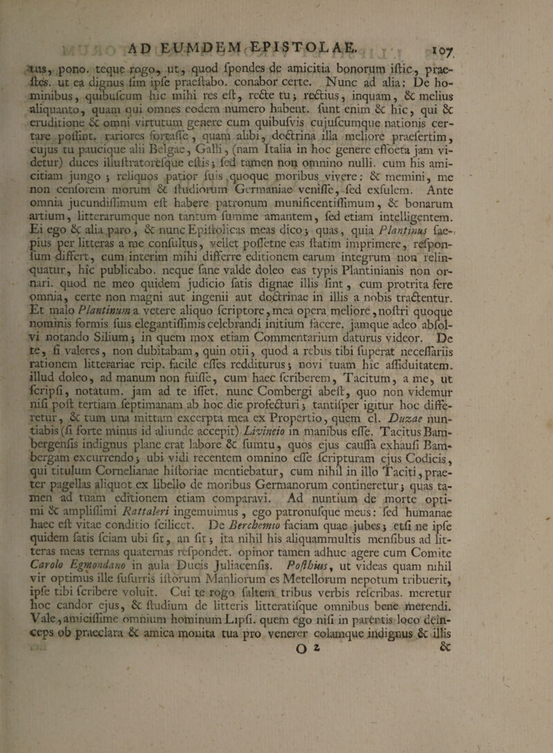 tus, pono, teque rogo, ut, quod fpondes de amicitia bonorum iftic, proe¬ lies. ut ea dignus ilm ipfe praellabo. conabor certe. Nunc ad alia: De ho¬ minibus, quibufeum hic mihi res eft, redle tu; redtius, inquam, & melius aliquanto, quam qui omnes eodem numero habent, funt enim & hic, qui 3c eruditione <X omni virtutum genere cum quibufvis cujufcumque nationis cer¬ tare pollint. rariores fortafie , quam alibi, dodtrina illa meliore praefertim, cujus tu paucique alii Belgae, Galli, (nam Italia in hoc genere effbeta jam vi¬ detur) duces illuftratorefque elbis j fed tamen non omnino nulli, cum his ami¬ citiam jungo ; reliquos patior fu is quoque moribus vivere: & memini, me non cenforem morum & iludiorum Germaniae venifle, fed exfulem. Ante omnia jucundiffimum eft habere patronum munificentiftimum, & bonarum artium, litterarumque non tantum fumme amantem, fed etiam intelligentem. Ei ego &c alia paro , & nunc Epiftolicas meas dico ; quas, quia Piant mus fae- pius per litteras a me confultus, vellet pollet ne eas ftatim imprimere, refpon- fum differt, cum interim mihi differre editionem earum integrum non relin¬ quatur, hic publicabo, neque fane valde doleo eas typis Plantinianis non or¬ nari. quod ne meo quidem judicio fatis dignae illis fint, cum protrita fere omnia, certe non magni aut ingenii aut doctrinae in illis a nobis tractentur. Et malo Plautinum & vetere aliquo feriptore, mea opera meliore ,noftri quoque nominis formis fuis elegantiffimis celebrandi initium facere, jamque adeo abfol- vi notando Silium ; in quem mox etiam Commentarium daturus videor. Dc te, fi valeres, non dubitabam, quin otii, quod a rebus tibi fuperat neceflariis rationem litterariae reip. facile dies redditurus; novi tuam hic aftiduitatem. illud doleo, ad manum non fuiffe, cum haec feriberem, Tacitum, a me, ut fcripfi, notatum, jam ad te ilfet. nunc Combergi abeft, quo non videmur nili poft tertiam feptimanam ab hoc die profecturi > tantifper igitur hoc diffe¬ retur, Sc tum una mittam excerpta mea ex Propertio, quem cl. Duzae nun¬ tiabis (fi forte minus id aliunde accepit) Livtneio in manibus effe. Tacitus Bam- bergenffs indignus plane erat labore & fumtu, quos ejus cauffa exhaufi Bam- bergam excurrendo; ubi vidi recentem omnino effe feripturam ejus Codicis, qui titulum Cornelianae hiltoriae mentiebatur, cum nihil in illo Taciti,prae¬ ter pagellas aliquot ex libello de moribus Germanorum contineretur; quas ta¬ men nd tuam editionem etiam comparavi. Ad nuntium de morte opti¬ mi & amplifllmi Rattaleri ingemuimus, ego patronufque meus: fed humanae haec eft vitae conditio lcilicet. De Berchcrmo faciam quae jubes; etfi ne ipfe quidem fatis fciam ubi fit, an fit; ita nihil his aliquammultis menffbus ad lit¬ teras meas ternas quaternas refpondet. opinor tamen adhuc agere cum Comite Car olo Egmondano in aula Ducis Juliacenfis. Poflhkis, ut videas quam nihil vir optimus ille fufurris iftorum Manliorum es Metellorum nepotum tribuerit, ipfe tibi feribere voluit. Cui te rogo faltem tribus verbis referibas. meretur hoc candor ejus, & ftudium de litteris litteratifque omnibus bene merendi. Vale,amiciftime omnium hominum Lipfi. quem ego nili in parentis loco dein¬ ceps ob praeclara amica monita tua pro venerer colamque indignus £c illis O z &