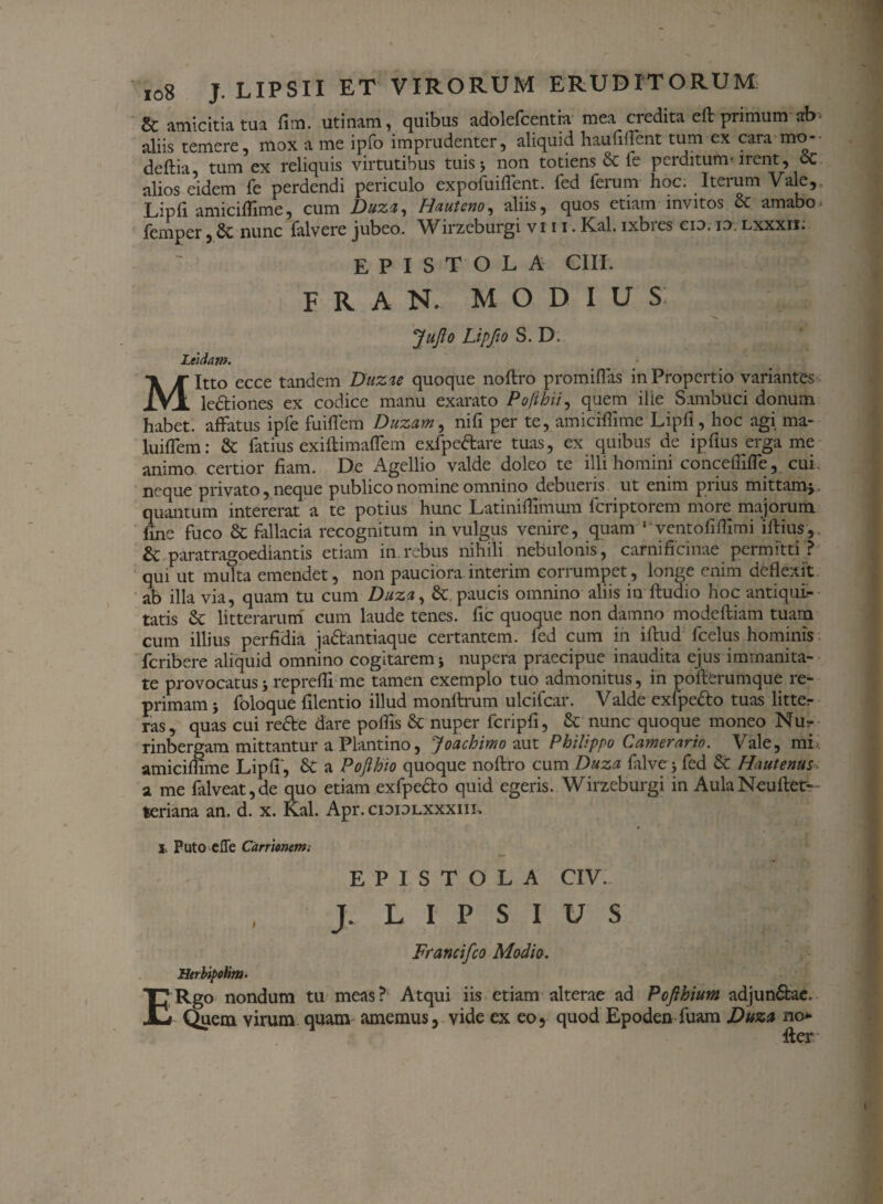 & amicitia tua fim. utinam, quibus adolefcentia mea credita eft primum ab aliis temere, mox a me ipfo imprudenter, aliquid haufiffient tum ex cara mo- deftia tum ex reliquis virtutibus tuis 5 non totiens & fe perditum-irent, oc alios eidem fe perdendi periculo expofuiflent. fed ferum hoc. Iterum Vale, Lipfi amiciffime, cum Duza, Hauteno, aliis, quos etiam invitos & amabo- femper, nunc falvere jubeo. Wirzeburgi vi 11. Kal. ixbres cio. id Lxxxri: EPISTOLA CIII. F R A N. MODIUS: JuJlo Lipfto S. D. Leidam. Mitto ecce tandem Duzu quoque noftro promiflas in Propertio variantes le&iones ex codice manu exarato Po/ihii, quem ilie Sambuci donum habet, affatus ipfe fuifiem Duzam, nifi per te, amiciffime Lipfi, hoc agi ma- luiffiem: & fatius exiftimaflem exfpettare tuas, ex quibus de ipflus erga me animo certior fiam. De Agellio valde doleo te illi homini conceffifle, cui neque privato, neque publico nomine omnino debueris ut enim pi ius mittam-j. quantum intererat a te potius hunc Latiniffimum fcriptorem more majorum fine fuco & fallacia recognitum in vulgus venire, quam ' ventofiffimi iftius, & paratragoediantis etiam in.rebus nihili nebulonis, carnificinae permitti ? qui ut multa emendet, non pauciora interim corrumpet, longe enim deflexit ab illa via, quam tu cum Duza, &. paucis omnino aliis in Audio hoc antiqui¬ tatis & litterarum cum laude tenes, fic quoque non damno modeftiam tuam cum illius perfidia ja&antiaque certantem, fed cum in iftud fcelus hominis fcribere aliquid omnino cogitarem > nupera praecipue inaudita ejus immanita¬ te provocatus j repreffi me tamen exemplo tuo admonitus, in pofberumque re¬ primam 5 foloque filentio illud monftrum ulcifcar. Valde exfpefto tuas litter ras, quas cui refte dare poffis 6c nuper fcripfi, & nunc quoque moneo Nur rinbergam mittantur a Plantino, Joachimo aut Philippo Camerario. Vale, mi amiciffime Lipfi, & a Pojlhio quoque noftro cum Duza fiilve > fed & Hautenus a me falveat,de quo etiam exfpedo quid egeris. Wirzeburgi in AulaNeuftet- teriana an. d. x. Kal. Apr. cididlxxxiii, l Puto elTe Carrlonem. EPISTOLA CIV. J. L I P S I U S Francifco Modio. Htrbipchm. ERgo nondum tu meas? Atqui iis etiam alterae ad Pofthium adjun&ae. Quem virum quam amemus, vide ex eo, quod Epoden fuam Duzu no* fter