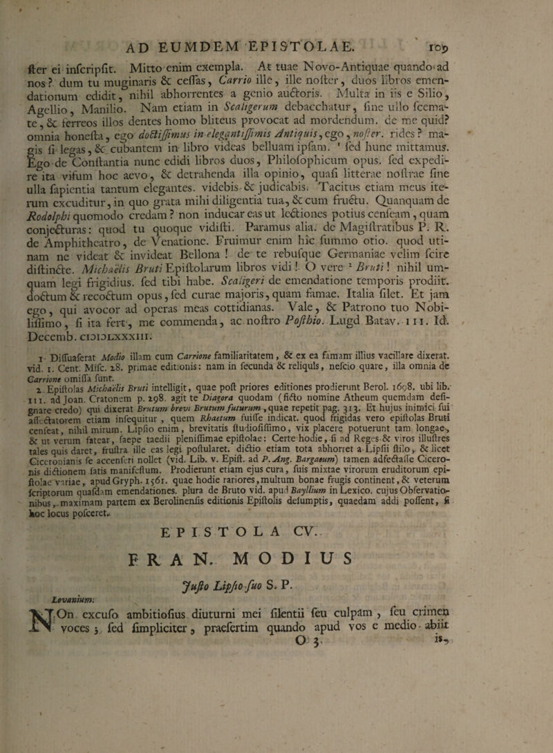 fter ei infcripfit. Mitto enim exempla. At tuae Novo-Antiquae quando ad nos? dum tu muginaris &: ceflas, Carrio ille, ille nofter, duos libros emen¬ dationum edidit, nihil abhorrentes a genio au&oris. Multa in iis e Silio, Agellio, Manilio. Nam etiam in Scaligerum debacchatur, fme ullo fcema- te,6c ferreos illos dentes homo bliteus provocat ad mordendum, de me quid? omnia honefta, ego dottijjimus inelegantijjimis Anttqms^go, no fi er. rides? ma¬ gis fi legas,& cubantem in libro videas belluamipfam. ' fed hunc mittamus. Ego de^Conftantia nunc edidi libros duos, Philofophicum opus, fed expedi¬ re ita vifum hoc aevo, & detrahenda illa opinio, quafi litterae noflrae fine ulla fapicntia tantum elegantes, videbis & judicabis. Tacitus etiam meus ite¬ rum excuditur, in quo grata mihi diligentia tua, & cum frudhi. Quanquam de Rodolphi quomodo credam? non inducar eas ut lc&iones potius cenfeam, quam conje&uras: quod tu quoque vidifti. Paramus alia, de Magiftratibus P. R. de Amphitheatro, de Venatione. Eruimur enim hic fummo otio, quod uti- nam ne videat & invideat Bellona ! de te rebufque Germaniae velim fcire diftindte. Michaeiis Bruti Epiftolarum libros vidi! O vere 1 Bruti! nihil um- quam legi frigidius, fed tibi habe. Scaligeri de emendatione temporis prodiit, do&um & reco&um opus, fed curae majoris, quam famae. Italia filet. Et jam ego, qui avocor ad operas meas cottidianas. Vale, & Patrono tuo Nobi- liflimo, fi ita fert, me commenda, ac noflro Pojlhio. Lugd Batav. 111. Id. Decemb. cidiolxxxiii. i- Diffuaferat Modio illam cum Carrione familiaritatem, & ex ea famam illius vacillare dixerat, vid. i. Cent. Mifc. 28. primae editionis: nam in fecunda & reliquis, nefeio quare, illa omnia de Carrione omiffa funr. 2 Epiitolas Michaelis Bruti intelligit, quae polt priores editiones prodierunt Berol. 1698. ubi lib. 111. ad Joan. Cratonem p. 298. agit te Diagora quodam (fido nomine Atheum quemdam defi- gnare credo) qui dixerat Brutum brevi Brutum futurum , quae repetit pag. 313. Et hujus inimici fui afh ctatovem etiam infequitur , quem Rhaetum fuiffe indicat, quod frigidas vero epiilolas Bruti cenleat, nihil mirum. Lipfio enim, brevitatis ftudiofiflimo, vix placere potuerunt tam longae-, & ut veVum fatear, faepe taedii pleniffimae epiftolae: Certe hodie, fi ad Reges & viros illuftres tales quis daret, fruftra ille eas legi poflularet. didio etiam tota abhorret a Lipfii ftilo&: licet Ciceronianis fe accenferi nollet (vid. Lib. v. Epift. ad P.Ang. Bargaeum) tamen adfedaile Cicero¬ nis didionem fatis manifeftum. Prodierunt etiam ejus cura, fuis mixtae virorum eruditorum epi¬ ftolae variae, apudGryph. 1561. quae hodie rariores,multum bonae frugis continent,& veterum feriptorum quafdam emendationes, plura de Bruto vid. apuABayllium inLexico. cujus Obfervath> nibus^.maximam partem ex Berolinenfis editionis Epiftolis defumptis, quaedam addi pofTent, fi koc locus pofceret* EPISTOLA CV.. E R A N. MODIUS JuJto Lipjio fuo S* P. Lovantum. HOn excufo ambitiofius diuturni mei filentii feu culpam, feu crimen voces 3 fed iimpliciter, praefertim quando apud vos e medio-abiit O 3