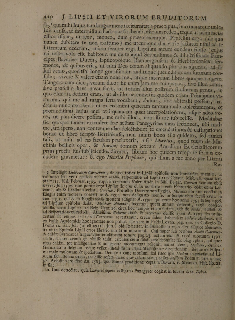 is,1 qui mihi hu jus tam longae meae taciturnitatis praecipua, imo una atque unica fuit caula,ad intermiflum hadenus feribendi officium redeo, teque ut idem facias efficaciffime, utreor, moneo, dum praeeo exemplo. Profeflus ergo (de quo tamen dubitare te non exiftimo) me utcumque diu varie jactatus nihil ad te litterarum dederim, animo femper erga Lipfium meum eundem fuifie /cu us rei teltes volo elle habitos a me de te apud Sereniffimos & Iilurtriffimos Prin¬ cipes Bavaiiac Duces, Epifcopoique Bambergcnlem & Herbipolenlem ter¬ mones, de quibus erit , ut cum Deo coram aliquando pluribus agamus) ad il¬ lud venio, quod tibi longe gratitlimum audituque jucundifllmum futurum con- Mo-y vivere & valere etiam nunc me, atque interdum libros quoque tangere. Tangere cum dico, verum dico: fic enim jam me comparavi, ii ve illud actas,' live profeffio haec nova facit, ut totum' illud noftrum ftudiorum genus, in quo olim ita deditus eiam, ut ab illo ne convitiis quidem etiam Principurn vi¬ rorum , qui me ad magis feria vocabant, abduci, imo abftrahi poflem, ha¬ ctenus nunc excolam : ut ex eo animi quaeram tantummodo oblediamenta, dc profundiflimi hujus mei otii quandam quafi interpolationem, ufque adeo ve¬ re, ut jam dicere poflim, me mihi illud, non illi me fubjecifle. Meditabar fic quoque tamen extrudere hac aelfate Panegyricas meas le&iones, ubi mul¬ tae, uti ipero, non contemnendae deledbabunt te emendationes St caftigationes bonae ex libro feripto Bertinienli, non nimis bono illo quidem, fed tamen tali, ut mihi ad eas faculam praeluxerit, nifi 2 Moretus, quod tuum de Ma¬ chinis bellicis opus , St Baronii tomum lextum Annalium Ecclefiafticorum piius proelis fuis iubjiciendos diceret, librum hoc quidem tempore formis ex- cudeie gravaietur. <x ego Henrico Sicpbuno, qui illum a me anno per litteras Ra- i Intelligit Ludovkum Carnorum, de quo toties in Lipfii epiftolis non honorifica mentio u*- vidimus: hac vero epiffola videtur Modius refpondifle ad Lipfii m. Cientur. Mifc. 18. ouae feri- pta viii . Kal. Februar. i59j. atqui fi credemus Valer.Andr. in Bibi. Beigic. Carnon demum obiit xviit. lui. 1595. non potuit ergo Lipfius de ejus obitu nuntiare menfe Februario, obiit enim Lo- •vanii, ubi & Lipfius vivebat, Carrion, Profeflor Decretorum Regius. Miraeus iibi non conflat.in Elogii? enim moitem confert in A. 1794* non defignato menfe. in Scriptoribus feculi xvn in ann. 1595. qui & in Elogiis Modii mortem adfignat A. 1790. qui certe hoc anno icoc&feq. icq6 ePiftolas dedit. Mdchior Adamus, incertus, quem annum definiat, 1-798. conjicit obnMe. certe Lipf.ir. ad Belg. Cient. 26. circa hoc tempus etiam fcripta,agit de Modii, adflidii & ad defperationem redadli, Atheifino. Valerius Andr. fk inveerttus cbiifle njunt A. 1797. ita ut in- eertum fit tempus, fed ut ad Carrknem revertamur, credo fidem habendam Valerio Andr eae, qui ex rallis Academicis hoc ignorare non potuit, ille vero in Faflis Lovan. pag. zoo. in Collegio D. Ivoms ix. Kal. Jul. (id clt xxiii. Jun.) obiifle narrat, in Bibliotheca ergo dies aliquot aberravit !n Epiftoia Lipfii error librariorum fit in nota anni. Qui nuper fub perfona Adolfi Clarmun- d> edidit Germanica lingua vitas eruditorum tom.v. pag. 23. natum eum A. 15^6. mortuum icq7 tra it,&anno aetatis 31. obiifle addit, calculos certe fubducere debufflet ille biographus, qui quot vitas edidit, tot indiligentiae & infeientiae monumenta reliquit, nariat idem , ^Modium, cum ex Germania in Belgium redire vellet, incidiflc in Urbis Machiliniae direptionem , ibique ab Hifpa- m' male mulcatum & fpoliatum. Deinde a cane morfum. fed haec ipfe Modius in praefat. ad Li- vium ijbi , Bonna capta ,accidifie refert, hanc ejus calamitatem deflet Pojlhus Ppemnt. part.z. pae. 98 Accidit vero fine An. 15^83. quo Bonna proditione capta a Bavaris. v. Mereran. Hift. lib. xi. m fine. a. Imo detreftat, quiaLevinei opera cafligatas Panegyres cogitat in lucem dare. Delrio.