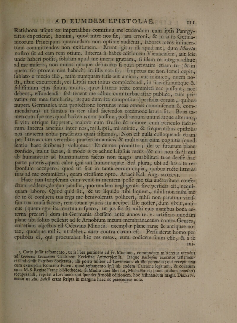Ratisbona ufque ex imperialibus comitiis a me cudendum cum ipfis Panegy- rillis expetierat, homini, quod inter nos fit, jam erroni, & in auus Germa¬ nicorum Principum quorundam non optime audienti, labores meos in incer¬ tum committendos non exiltimem. Erunt igitur illi apud me, dum Moreto nofhro fit ad eam rem otium. Interca fi habes editionem Viennenfem, aut fcis unde haberi polfit, folidam apud me inieris gratiam, fi illam re integra adhuc ad me miferis, non minus quoque debiturus fi quid privatim etiam tu (8t in quem feriptorem non habes?) in illis notafti. Impetus me non femel cepit, fublato e medio illo, mihi numquam fatis-aut amico, aut inimico,- quem no- fti, illuc excurrendi,vel Lipfii mei folius complectendi, in fuavifiimumque & fidilfimum ejus fimum multa, quae litteris recte committi nec poliunt, nec debent, effundendi: fied tenent me adhuc cum turbae illae publice, tum pri¬ vatim res mea familiaris, neque dum ita compofita (perfidia eorum, quibus nupera Germanica mea profebhone fortunas meas omnes commiferam St com¬ mendaram) ut fiimtus in iter illud faciendos commode latura fit. Bona ta¬ men cum fpe me, quod hactenus non polium, poli annum unum atque alterum,* fi vita utrique fuppetet, majore cum frubtu & minore cum periculo fatlu- rum. Interea amemus inter nos,miLipfi, mi anime, & frequentibus cpillolis nos invicem nobis praefentes quali lillamus, Non ell nulla colloquendi etiam per litteras cum veteribus praefert i m amicis & multo ufu olim cognitis (quod fentio haec feribens) voluptas. Et de me promitto } de te futurum plane confido, ita ut facias, fi modo is es adhuc Liplius meus (& cur non fis?) qui ab humanitate ad humanitatem fadtus non magis amabilitati tuae deelle hac parte poteris,quam calor igni aut humor aquae. Sed plura, ubi ad has a te re- fponfum accepero: quod ut fiat in tanta eorum copia, quibus redle litteras tuas ad me commiferis, quam citifiime opto. Ariaci Kal. Aug. mdxcvi. Haec jam Icripferam cum venit in mentem polle me tua auctoritate confe- £lum reddere,de quo jamdiu ,quorumdam negligentia five perfidia ell, nequi¬ quam laboro. Quod quid fit, & ut liquido tibi liqueat, nihil non mihi me de te Sc confueta tua erga me benivolentia polliceri, nihil non paratum vicif- fim tua caufa facere, rem totam paucis ita accipe. Ille no lier, dum vixit, ami¬ cus (quem ego ita mortuum fpero, ut jus fas fit mihi ejus manibus bona ae¬ terna precari) dum in Germania abeffem ante annos iv. v. artificio quodam plane libi folito pellexit ad fe Arnobium meum membranaceum contra Gentes, cui etiam adjeStus ell OStavius Minutii. exemplar plane rarae & antiquae no¬ tae , quodque mihi, ut debet, auro contra carum ell. Perfuaferat homo per epilloias ei, qui procurabat hic res meas, eum codicem fuum elle, & a fe mi- 3 Cario juffit teftamento, ut is liber pertinens ad Fr. Modium , commodato mitteretur utendus ad levimm Levineium Cantorem Ecclefiae Antverpienfis. Itaque Bachufius exeeutor teftamen¬ ti illud dedit Patribus Societatis, ifti porro mifere ad Levineum. ab illo petendus;qui recepit una cum exemplari Romano Fulvii, quod teftamento ipft ab eodem Carrione legatum, & collatum cum M. S Regiae Franc. bibliothecae. Si Modio cura libri fui, Michaelitici; (hunc titulum praefert) recuperandi, repetat a Levineio: qui fpondet Arnobii editionem, hoc feftinandum magis, Delksvs, aaanu m* An, Dtlru erant feripta m margine haec & praecedens nota.