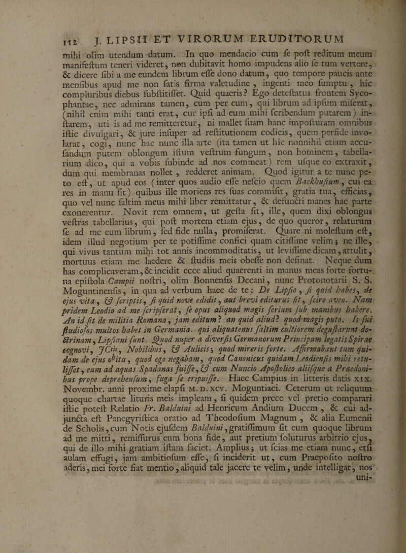 mihi olim utendum datum. In quo mendacio cum fe poft reditum meum manifeftum teneri videret, non dubitavit homo impudens alio fe tum vertere, & dicere fibi a me eundem librum effe dono datum, quo tempore paucis ante menfibus apud me non fatis firma valetudine , ingenti meo fumptu , hic compluribus diebus fubftitiffet. Quid quaeris ? Ego deteftatus frontem Syco¬ phantae , nec admirans tamen, cum per eum, qui librum ad ipfum miferat, (nihil enim mihi tanti erat, cur ipfi ad eum mihi feribendum putarem) in¬ itarem, uti is ad me remitteretur, ni mallet fuam hanc impofturam omnibus iftic divulgari, & jure infuper ad reftitutionem codicis, quem perfide invo- larat, cogi, nunc hac nunc illa arte (ita tamen ut hic nonnihil etiam accu¬ randum putem oblongum illum veltrum fungum, non hominem, tabella¬ rium dico, qui a vobis fubinde ad nos commeat) rem ufque eo extraxit, dum qui membranas nollet , redderet animam, Quod igitur a te nunc pe¬ to elt, ut apud eos (inter quos audio effe nefeio quem Backhufium, cui ea res in manu fit) quibus ille moriens res fuas commifit, gratia tua, efficias, quo vel nunc faltim meus mihi liber remittatur, & defundti manes hac parte exonerentur. Novit rem omnem, ut gefta fit, ille, quem dixi oblongus veftras tabellarius, qui poft mortem etiam ejus, de quo queror, relaturum fe ad me eum librum, fed fide nulla, promiferat. Quare ni moleftum eft, idem illud negotium per te potilfime confici quam citifilme velim i ne ille, qui vivus tantum mihi tot annis incommoditatis, ut levifiime dicam, attulit, mortuus etiam me laedere & ftudiis meis obeffe non definat. Neque dum has complicaveram,6c incidit ecce aliud quaerenti in manus meas forte fortu¬ na epiftola Campii noftri, olim Bonnenfis Decani, nunc Protonotarii S. S. Moguntinenfis, in qua ad verbum haec de te : De Lipfio , fi quid habes, de ejus vita , & /criptis, fi quid nove edidit, aut brevi editurus fit, /cire aveo. Nam pridem Leodio ad mc fcripferat, fe opus aliquod magis ferium fub manibus habere. An id fit de militia Romana, jam editum? an quid aliud? quod-magis puto. Is fui fiudiofos multos habet in Germania, qui aliquatenus faltim cultiorem deguftarunt do- Urinam, Lipfiani funt. Quod nuper a diverfis Germanorum Principum legatis Spirae cognovi, JC*is, Nobilibus, & Aulicis-, quod mireris forte. Affirmabant tum qui- dam de ejus obitu, quod ego negabam, quod Canonicus quidam Leodienfis mihi retu- UJfet, eum ad aquas Spadanas fuifife, cum Nuncio Apofiolico alii [que a Praedoni¬ bus prope deprehenfum, fuga fe enpuifje. Haec Campius in litteris datis xix. Novembr. anni proxime elapfi m.d.xcv. Moguntiaci. Ceterum ut reliquum quoque chartae lituris meis impleam, fi quidem prece vel pretio comparari iftic poteft Relatio Fr. Balduini ad Henricum Andium Ducem , & cui ad- jundfca eft Panegyriftica oratio ad Theodofium Magnum , & alia Eumenii de Scholis,cum Notis ejufdem ZW^fr»/,gratiffimum fit eum quoque librum ad me mitti, remiflurus eum bona fide, aut pretium foluturus arbitrio ejus, qui de illo mihi gratiam iftam faciet. Amplius 5 ut fcias me etiam nunc, etfi aulam effugi, jam ambitiofum effe, fi inciderit ut, cum Praepofito noftro aderis,mei forte fiat mentio,aliquid tale jacere te velim, unde intelligat, nos