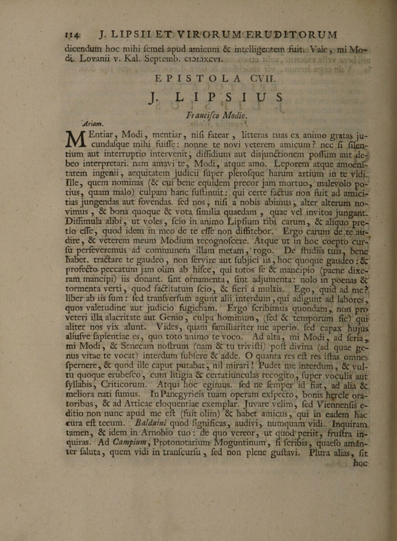 dicendum hoc mihi femel apud amicum Sc intelligentem fuit. Vale, miMo* di. Lovanii v. Kal. Scptemb. cioioxcvi. E P I ST OLA CVII. J. L I P S I U S Francifco Modio. Artam. MEntiar, Modi, mentiar, ni fi fatear , litteras tuas ex animo gratas ju- cundafque mihi fuifTe: nonne te novi veterem amicum ? nec fi filen- tium aut inteiTuptio intervenit, diflidium aut disjunctionem poffum aut de¬ beo interpretari, nam amavi te, Modi, atque amo. Leporem atque amoeni¬ tatem ingenii, aequitatem judicii fuper plerofque harum artium in te vidi- Ille, quem nominas (Sc cui bene equidem precor jam mortuo, malevolo po¬ tius, quam malo) culpam hanc fulti nuit: qui certe factus non fuit ad amici¬ tias jungendas aut fovendas, fed nos, nifi a nobis abimus, alter alterum no¬ vimus , & bona quoque & vota fimilia quaedam , quae vel invitos jungant^ Diflimula alibi, ut voles, fcio in animo Lipfium tibi carum, & aliquo pre¬ tio efTe, quod idem in meo de te cfle non diffitebor. Ergo carum de te au¬ dire, 8c veterem meum Modium recognofcere. Atque ut in hoc coepto cur-’ fu perfeveremus ad communem illam metam, rogo. De ftudiis tuis, bene liabet. tradtare te gaudeo, non fervire aut fubjici iis, hoc quoque gaudeo : & profeCto. peccatum jam olim ab hifce, qui totos fe & mancipio (paene dixe¬ ram mancipi) iis donant, fint ornamenta, fint adjumenta: nolo in poenas & tormenta verti, quod faCtitatum fcio, 3c fieri a multis. Ego, quid ad me? liber ab iis fum : fed tranfverfum agunt alii interdum ,qui adigunt ad labores, quos valetudine aut judicio fugiebam. Ergo feribimus quondam,, non pro veteri illa alacritate aut Genio, culpa hominum, (fed & temporum fic) qui aliter nos vix alunt. Vides, quam familiariter me aperio, fed capax hujus aliufve fapientiae es, quo toto animo te voco. Ad alta, mi Modi, ad feria,. mi Modi, & Senecam noftrum (nam & tu trivifti) poft divina (ad quae ge¬ nus vitae te vocat) interdum fubfere & adde. O quanta res cfb res i fias omnes fpernere, & quod ille caput putabat, nil mirari! Pudet me interdum, & vul¬ tu quoque erubefeo, cum litigia & certatiunculas recogito, fuper voculis aut fyllabis, Criticorum. Atqui hoc egimus, fed ne femper id fiat, ad alia <k meliora nati fumus. In Panegyricis tuam operam exfpeCto, bonis h?rcle ora¬ toribus, & ad Atticae eloquentiae exemplar. Juvare velim, fed Viennenfis e- ditio non nunc apud me efl (fuit olim) & habet amicus, qui in eadem hac cura efl tecum. Ba/duini quod fignificas, audivi, numquam vidi.. Inquiram tamen, idem in Arnobio tuo: de quo vereor, ut quod periit, fruftra in¬ quiras. Ad Campium^ Protonotarium Moguntinum, fi feribis, quaefo amdn- ter faluta, quem vidi in tranfcurfu, fed non plene gultavi. Plura alias, fit hoc