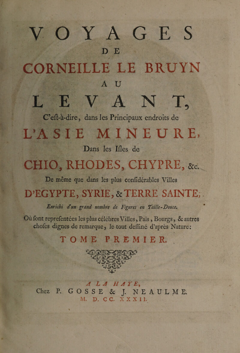 y Y A E S D E CORNEILLE LE BRUYN A U LEVANT, C’eft-à-dire, dans les Principaux endroits de L’ASIE MINEURE, Dans les I/les de CHIO, RHODES, CHYPRE, De même que dans les plus confidérables Villes D’EGYPTE, SYRIE,&TERRE SAINTE; Enrichi d'un grand nombre de Figures en Taille-Douce. Où font reprefentées les plus célébrés Villes, Païs , Bourgs , & autres chofes dignes de remarque, le tout deiliné d’après Nature; TOME PREMIER. mMmp^ A LA HATE, Chez P. GOSSE & J. N E A U L M E.