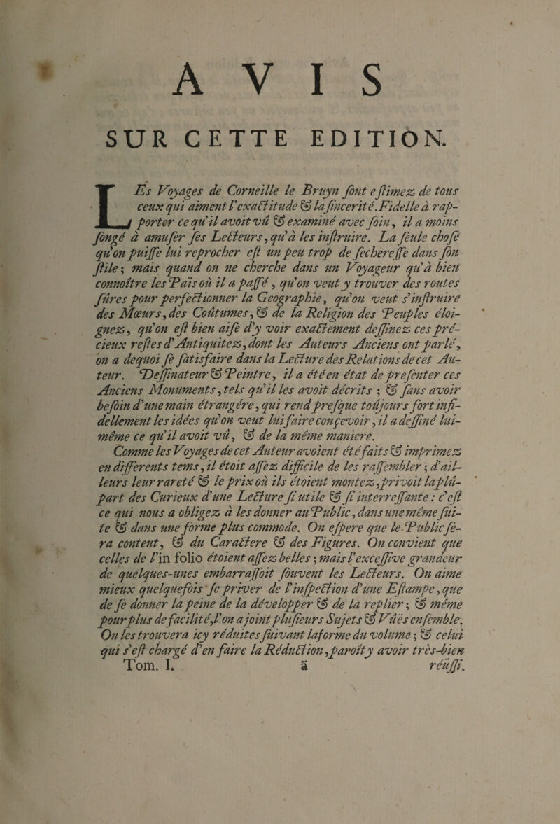 AVIS SUR CETTE EDITION. / \ LEs Voyages de Corneille le Bruyn font efinie z de tous ceux qui aiment T exactitude 13 lafincerité .Fidelle à rap¬ porter ce quil avoit vu 13 examiné avec foin, il a moins fongé à amttfer fis Lecteurs ,qu'à les inf mire. La feule chofe qu on puijfe lui reprocher efl un peu trop de fecherejfe dans fou f ile ; mais quand on ne cherche dans un Voyageur qu'à bien connoître les Bais où il a pajfé, qu'on veut y trouver des routes fur es pour perfectionner la Géographie, qu'on veut s'inf mire des Mœurs, des Coutumes, & de la Religion des Peuples éloi¬ gnez , quon ef bien aife d'y voir exactement deffinez ces pré¬ cieux r efl es d'Antiquité z, dont les Auteurs Anciens ont parlé, on a de quoi fe fatisfaire dans la LeCture des Relations de cet Au¬ teur. Deffinateur 13 Peintre, il a été en état de prefenter ces Anciens Monuments, tels qu'il les avoit décrits ; 13 fans avoir befoin d'une main étrangère, qui rend'prefque toujours fort bifi¬ de llement les idées qu'on veut lui faire conçevoir, il a dejfiné lui- même ce qu'il avoit vu, 13 de la même maniéré. Comme les Voyages de cet Auteur avoient été fait s 13 imprimez en differents tems, il étoit a fez difficile de les raffiembler ; d'ail¬ leurs leur rareté 13 le prix où ils étoient montez ,privoit laplu¬ part des Curieux d'une LeCture fi utile & fl interreffiante : c efl ce qui nous a obligez à les donner au Public, dans une même fui¬ te 13 dans une forme plus commode. On efpere que le-Pub lie fe¬ ra content, 13 du CaraCtere 13 des Figures. On convient que celles de V in folio étoient a fez belles ; maisl'exceffive grandeur de quelques-unes embarraffioit fbuvent les LeCleurs. On aime mieux quelquefois Je priver de l'infpeCtion d'une Efl amp e, que de fe donner la peine de la développer 13 de la replier ; 13 même pour plus defacilité,l'on ajoint plufleur s Sujets 13 Vues enfcmble. On les trouvera icy réduites fuivant la}orme du volume ; 13 celui qui s'efl chargé d'en faire la Réduction,paroîty avoir très-bien Tom. I. a réuffi. \