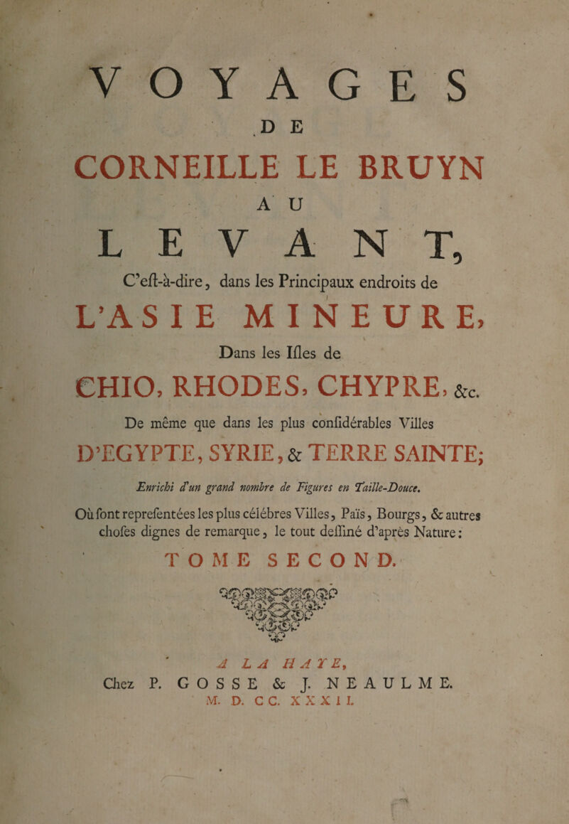 VOYAGES DE « CORNEILLE LE BRUYN A U LEVANT, C' eft-à-dire ? dans les Principaux endroits de L’ASIE MINEURE, \ ' Dans les Iûes de CHIO, RHODES, CHYPRE, % De même que dans les plus confidérables Villes D’EGYPTE, SYRIE,& TERRE SAINTE; Enrichi cTun grand nombre de Figures en Faille-Douce. Où font reprefentées les plus célèbres Villes 3 Païs, Bourgs, & autres chofes dignes de remarque 3 le tout delliné d'après Nature : TOME S E C O N D. A LA HAÏE, Chez P. GOSSE & J. NEAULME. M. 0. C C. X X X 1 I.