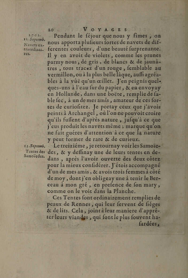 10 1701. î u. S eptemb. Navets ex¬ traordinai¬ res. 13. S eptemb. Tentes des Saraoïedes. Voyages Pendant le féjour que nous y fîmes , on nous apporta plufieurs fortes de navets de dif¬ ferentes couleurs, d’une beauté furprenante. Il y en avoit de violets , comme les prunes parmy nous, de gris , de blancs de de jaunâ¬ tres , tous tracez d’un rouge , femblable au vermillon, ou à la plus belle laque, aufli agréa¬ bles à la vûë qu’un œillet. J’en peignis quel-», ques-uns à l’eau fur du papier, ôc en envoyay en Hollande, dans une boëte, remplie de fa¬ ble fec, à un de mes amis , amateur de ces for¬ tes de curiofitez. Je portay ceux que j’avois peints à Archangel, où l’on nepouvoit croire qu’ils fuflent d’après nature , jufqu’à ce que j ’eus produit les navets même ; marque qu’on ne fait guéres d’attention à ce que la nature y peut former de rare de de curieux. Le treiziéme , je retournay voiries Samoïe- des, de y deffinay une de leurs tentes en de¬ dans , après l’avoir ouverte des deux cotez pour la mieux confidérer.. J’étois accompagné d’un de mes amis, de avois trois femmes à côté de moy, dont j ’en obligeay une à tenir le Ber¬ ceau à mon gré , en prefence de fon mary, comme on le voit dans la Planche. Ces Tentes font ordinairement remplies de peaux de Rennes , qui leur fervent de fiéges & de lits. Cela, jointâleur maniéré d’apprê¬ ter leurs viançl^s, qui font le plus fouvent ha- fardées.