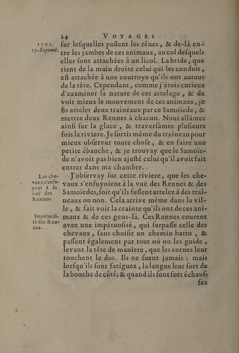 1701. i j. Septemb. Les che¬ vaux s’enfu- yeat à la vue des Rennes. Impétuofi- i té des Ren¬ nes. 14 Voyages fur lefquelles paflent les rênes , 6c de-là en-' tre les jambes de ces animaux, au col defquels elles font attachées à un licol. La bride, que tient de la main droite celui qui les conduit, eft attachée à line courroye qu’ils ont autour, de la tête. Cependant, comme j’étois curieux d’examiner la nature de cet attelage , 6c de voir mieux le mouvement de ces animaux, je fis atteler deux traîneaux par ce Samoïede, 6c mettre deux Rennes à chacun. Nous allâmes ainfi fur la glace , 6c traverfâmes plufieurs fois la rivière. Je fortis même du traîneaupour mieux obferver toute chofe , 6c en faire une petite ébauche, 6c je .trouvay que le Samoïe¬ de n’avoit pas bien ajufté celui qu’il avoit fait entrer dans ma chambre. J’obfervay fur cette riviere, que les che¬ vaux s'enfuyaient à la vue des Rennes 6c des Samoïedes,ioit qu’ils fuffent attelez à des traî¬ neaux ou non. Cela arrive même dans la vil¬ le , 6c fait voir la crainte qu’ils ont de ces ani¬ maux 6c de ces gens-là. Ces Rennes courent avec une imp.étuofité, qui furpafle celle des chevaux , fans choifir un chemin battu , 6c palfent également par tout où on les guide , levant la tête de maniéré , que les cornes leur touchent le dos. Ils ne fuent jamais *, mais lorfqu’ils font fatiguez , la langue leur fort de la bouche de côté j 6c quand ils font fort échauf-,