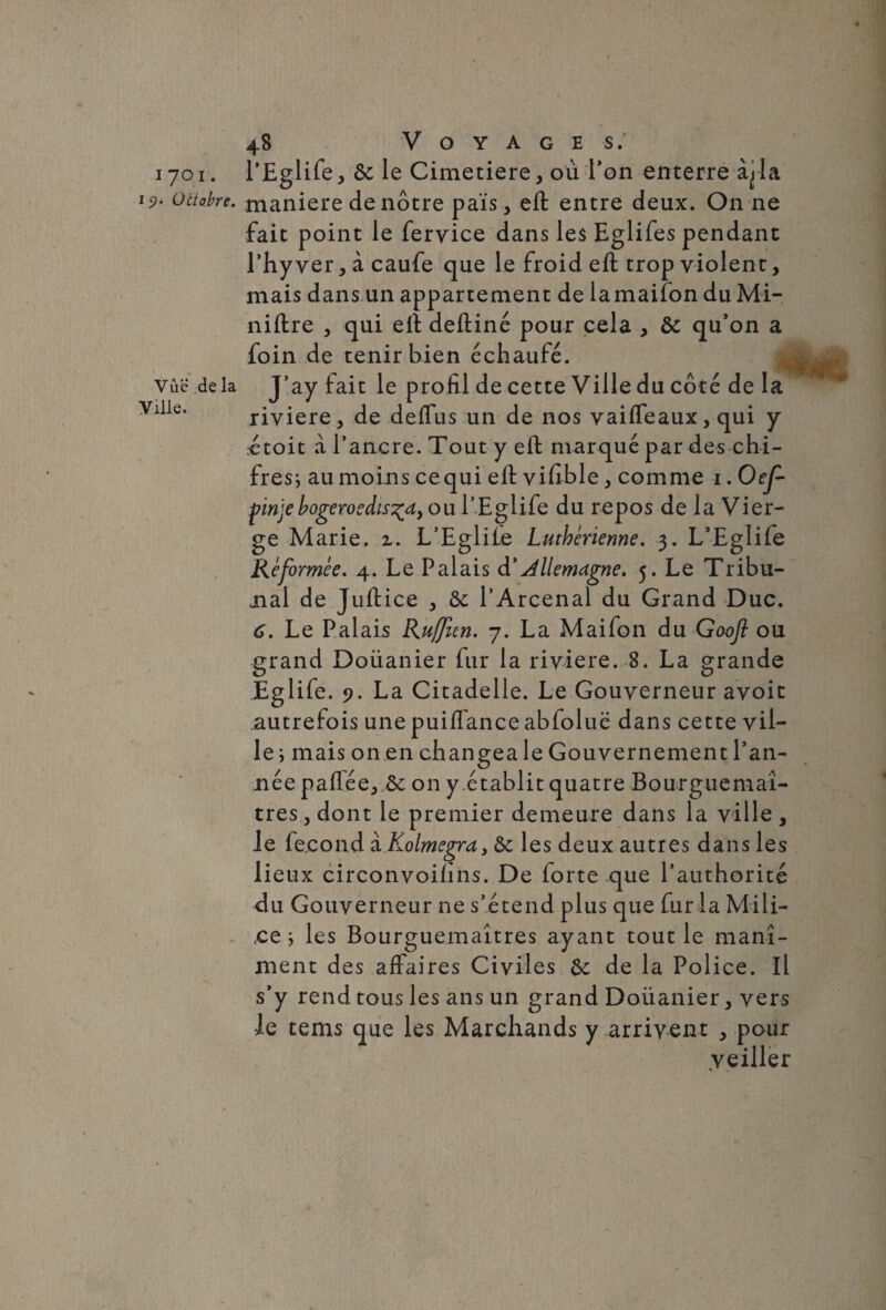 i7°i- 19* Oltobre. Vue de la Ville. 48 Voyages.’ l’Eglife, &: le Cimetiere, où l’on enterre la maniéré de nôtre pais, eft entre deux. On ne fait point le fervice dans les Eglifes pendant rhy ver, à caufe que le froid eft trop violent, mais dans un appartement de lamaifon duMi- niftre , qui eft deftiné pour cela , & qu’on a foin de tenir bien échaufé. J’ay fait le profil de cette Ville du côté de la rivière, de deffus un de nos vaiffeaux, qui y rétoit à l’ancre. Tout y eft marqué par des chi- fres; au moins cequi eft vifible, comme 1. Oef- fmjebogeroedis^dy ou l’Eglife du repos de la Vier¬ ge Marie, z. L’Egliie Luthérienne. 3. L’Eglife Réformée. 4. Le Palais à'Allemagne. 5. Le Tribu- mal de Juftice , & l’Arcenal du Grand Duc. 6. Le Palais Ruffien. 7. La Maifon du Gaofl ou grand Doüanier fur la rivière. 8. La grande Êglife. 9. La Citadelle. Le Gouverneur avoit .autrefois une puiffance abfoluë dans cette vil¬ le ; mais on en changea le Gouvernement l’an¬ née paflée, &; on y établit quatre Bourguemaî- tres, dont le premier demeure dans la ville , le fécond i.Kolmegra, & les deux autres dans les lieux circonvoilins. De forte que l’authorité du Gouverneur ne s’étend plus que fur la Mili¬ ce } les Bourguemaîtres ayant tout le manî- ment des affaires Civiles &: de la Police. Il s’y rend tous les ans un grand Doüanier, vers le tems que les Marchands y arrivent , pour yeiller