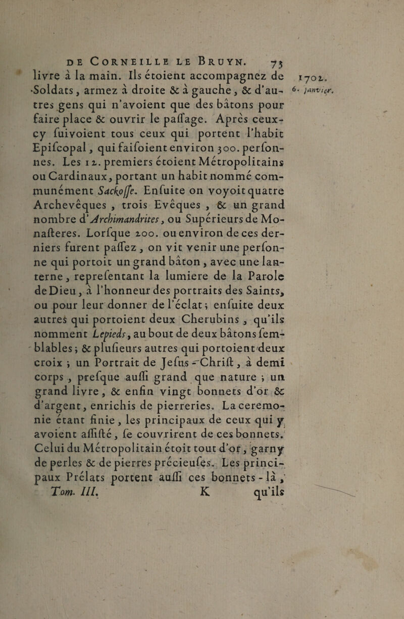 livre à la main. Ils écoienc accompagnez de ‘Soldats, armez à droite de à gauche, de d’au¬ tres gens qui n’avoient que des bâtons pour faire place de ouvrir le paffage. Après ceux- çy fuivoient tous ceux qui portent l’habit Epifcopal, qui faifoient environ 300. perfon- nes. Les 1z. premiers étoient Métropolitains ou Cardinaux, portant un habit nommé com¬ munément Sackofje. Enfuite on voyoitquatre Archevêques , trois Evêques , de un grand nombre d’Archimandrites, ou Supérieursde Mo- nafteres. Lorfque zoo. ou environ de ces der¬ niers furent paffez , on vit venir une perfon- ne qui portoit un grand bâton , avec une lan¬ terne , reprefentant la lumière de la Parole de Dieu,- â l’honneur des portraits des Saints, ou pour leur donner de l’éclat; enfuite deux autres qui portoient deux Chérubins , qu’ils nomment Lepieds, au bout de deux bâtons fem- ' blables ; de plufieurs autres qui portoient deux croix ; un Portrait de Je fus ^Chrifl:, à demi corps ., prefque auffi grand que nature ; un grand livre, de enfin vingt bonnets d’or de d’argent, enrichis de pierreries. La ceremo¬ nie étant finie , les principaux de ceux qui y avoient affilié, fe couvrirent de ces bonnets. Celui du Métropolitain étoit tout d’or, garny de perles de de pierres précieufes. Les princi¬ paux Prélats portent auffi ces bonnets - là , Tarn. III. K qu’ils 1701, 6. janvier. (