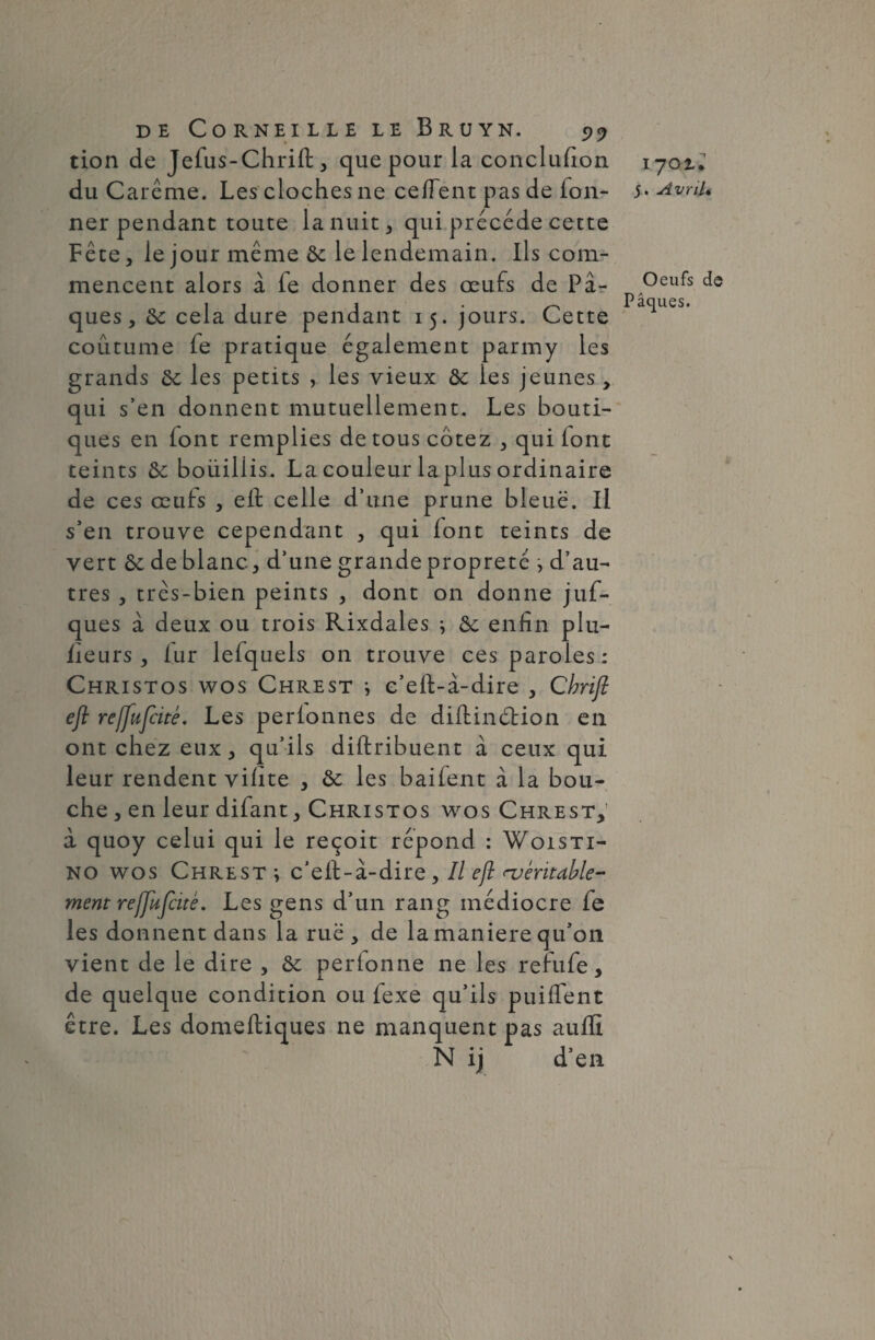 tion de Jefus-Chrift, que pour la conclufion du Carême. Les cloches ne ceïïent pas de Ton¬ ner pendant toute la nuit, qui précédé cette Fête, le jour même 8c le lendemain. Ils com¬ mencent alors à fe donner des œufs de Pâ¬ ques ,8c cela dure pendant 15. jours. Cette coutume (e pratique également parmy les grands 8c les petits , les vieux 8c les jeunes, qui s’en donnent mutuellement. Les bouti¬ ques en font remplies de tous cotez , qui (ont teints 8c bouillis. La couleur la plus ordinaire de ces œufs , eif ce lie d’une prune bleue. Il s’en trouve cependant , qui (ont teints de vert 8c de blanc, d’une grande propreté , d’au¬ tres , très-bien peints , dont on donne juf- ques à deux ou trois Rixdales ^ 8c enfin plu- (îeurs, (ur lefquels on trouve ces paroles : Christos wos Chrest i e’e(f-à-dire , Cbrijl eji re/fufcité. Les perlonnes de diilinêHon en ont chez eux, qu’ils diftribuent â ceux qui leur rendent vifite , 8c les bai(ent à la bou¬ che , en leur difant, Christos wos Chrest, a quoy celui qui le reçoit répond : Woisti- no wos Chrest ; c’eil-à-dire, Il eft ^entable¬ ment rejjufcitê. Les gens d’un rang médiocre fe les donnent dans la rue , de la maniéré qu’on vient de le dire , 8c perionne ne les refufe, de quelque condition ou fexe qu’ils puilfent être. Les domeftiques ne manquent pas aufli N ij d’en 1702.* 5. Avril• Oeufs de Pâques.