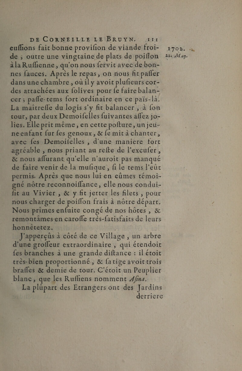 eufïions fait bonne provifion de viande froi¬ de , outre une vingtaine de plats de poiflon à la Rufllenne, qu’on nous (ervit avec de bon¬ nes fauces. Ap rès le repas, on nous fit palier dans une chambre , où il y avoit plusieurs cor¬ des attachées aux (olives pour (e faire balan¬ cer j pafle-tems fort ordinaire en ce païs-là. La maîtrefie du logis s’y fît balancer , à fon tour, par deux Demoifelles fuivantes affez jo¬ lies. Elle prit même, en cette pofture, un jeu¬ ne enfant fur fes genoux, & fe mit à chanter, avec (es Demoiielles , d’une maniéré fort agréable , nous priant au refte de l’exculer , ôe nous aflurant qu’elle n’auroit pas manqué de faire venir de la mufique , h le tems l’eût permis. Apres que nous lui en eûmes témoi¬ gné notre reconnoiflance , elle nous condui- (it au Vivier , & y fit jetter les filets , pour nous charger de poiflon frais à nôtre départ. Nous prîmes enfuite congé de nos hôtes , ôc remontâmes en caroffe três-fatisfaits de leurs honnêtetez. j’apperçûs â côté de ce Village , un arbre d’une groffeur extraordinaire , qui étendoit fes branches à une grande diftance : il étoit très-bien proportionné , & fa tige avoit trois brafles & demie de tour. C’étoit un Peuplier blanc, que les Rufiiens nomment Ajina. La plupart des Etrangers ont des Jardins derrière 1701. . 21. Aday.