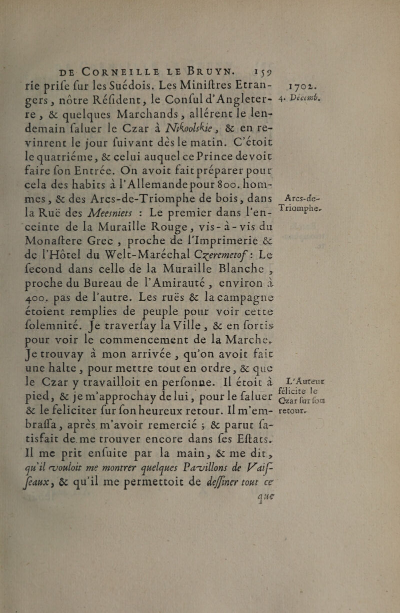 rie prife fur les Suédois. Les Miniftres Etran¬ gers , nôtre Réfident, le Conful d’Angleter¬ re , & quelques Marchands, allérenc le len¬ demain faluer le Czar à Nikoolskie, & en re¬ vinrent le jour fuivant dés le matin. C’étoit le quatrième, & celui auquel ce Prince dévoie faire ion Entrée. O11 avoit fait préparer pour cela des habits a l’Allemande pour 800. hom¬ mes, &c des Arcs-de-Triomphe de bois, dans la Rue des Meesniets : Le premier dans l’en¬ ceinte de la Muraille Rouge , vis - à - vis du Monaftere Grec , proche de l’Imprimerie ôc de l’Hôtel du Welt-Maréchal C^eremetof : Le fécond dans celle de la Muraille Blanche , proche du Bureau de l’Amirauté , environ à 400. pas de l’autre. Les rues &: la campagne étoient remplies de peuple pour voir cette folemnité. Je traverfay la Ville, 6c en fortis pour voir le commencement de la Marche. Je trouvay à mon arrivée , qu’on avoit fait une halte , pour mettre tout en ordre, 8c que le Czar y travailloit en perfonne. Il étoit à pied, & je m’approchay de lui, pour le faluer 8c le féliciter fur fon heureux retour. Ilm’em- braifa, après m’avoir remercié ; 8c parut fa- tisfait de. me trouver encore dans fes Eftats. Il me prit enfuite par la main, &c me dit ^ quil njouloit me montrer quelques Papillons de V'aif- feaux, 8c qu’il me permettoit de dejfmer tout ce que 1 yoz, 4. Dé ami. Ârcs-cfe- Triomphe. L'Auteur félicite le Gzar fur loti retour.