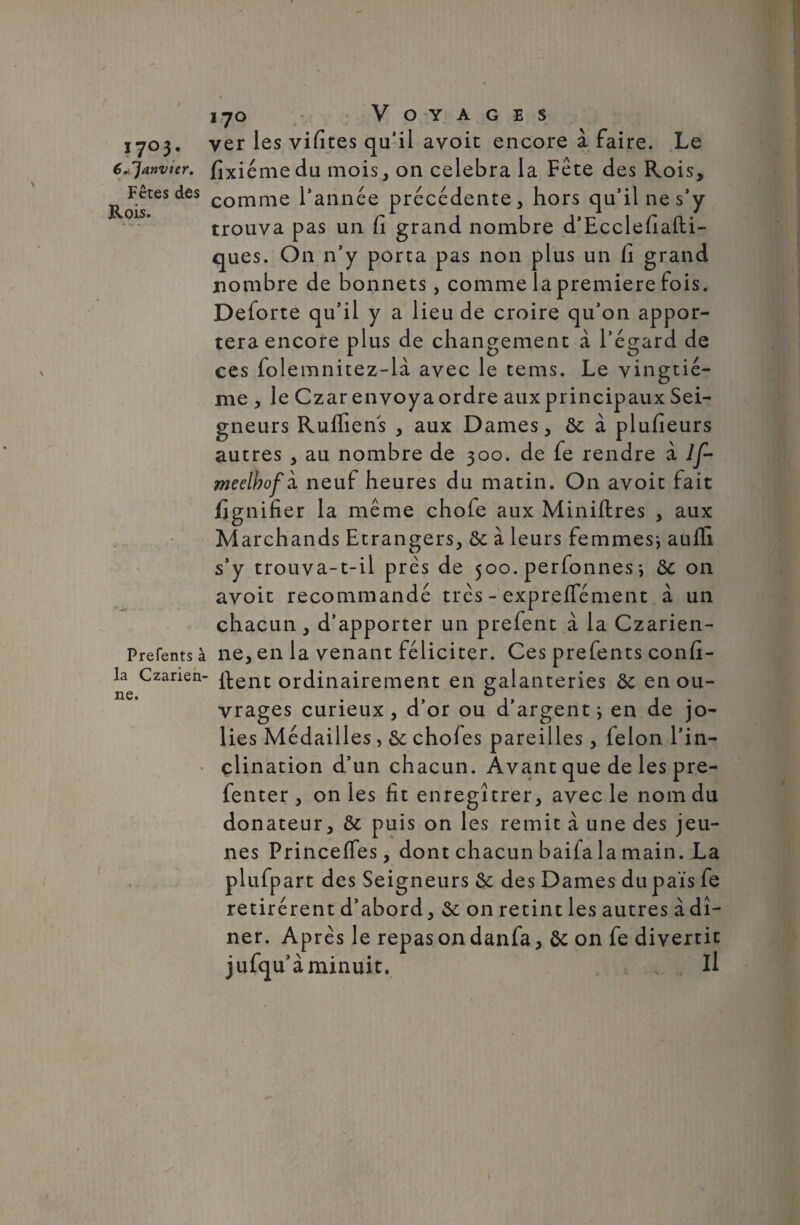 i y o Voyages 1703. ver les vifites qu’il avoit encore à faire. Le € ^janvier, fixiémedu mois, on célébra la Fête des Rois, RoisteS dCS comme l’année précédente, hors qu’il ne s’y trouva pas un fi grand nombre d’Ecclefiafti- ques. On n’y porta pas non plus un fi grand nombre de bonnets, comme la première fois. Deforte qu’il y a lieu de croire qu’on appor¬ tera encore plus de changement à l’égard de ces folemnitez-là avec le tems. Le vingtiè¬ me , le Czar envoya ordre aux principaux Sei¬ gneurs Ruffiens , aux Dames, ôc à plufieurs autres , au nombre de 300. de fe rendre à If- meelbofk neuf heures du matin. On avoit fait fignifier la même chofe aux Minières , aux Marchands Etrangers, & à leurs femmes* auffi s’y trouva-t-il près de 500. perfonnes * on avoit recommandé très - expreflement à un chacun, d’apporter un prefent à la Czarien- Prefents à ne, en la venant féliciter. Ces prefents confi- la Czanen- jftenc ordinairement en galanteries ôc en ou¬ vrages curieux, d’or ou d’argent* en de jo¬ lies Médailles, &; chofes pareilles, félon l’in¬ clination d’un chacun. Avant que de les pre- fenter , on ies fit enregîtrer, avec le nom du donateur, & puis on les remit à une des jeu¬ nes Princeffes, dont chacun baila la main. La plufpart des Seigneurs & des Dames du païs fe retirèrent d’abord, & on retint les autres à dî¬ ner. Après le repas on danfa, ôc on fe divertit jufqu’à minuit. Il 1