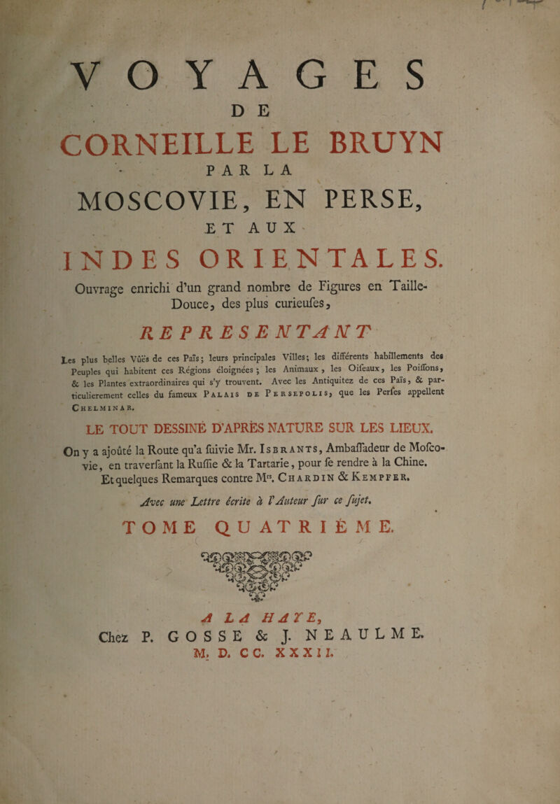 VOYAGES D E CORNEILLE LE BRUYN • PARLA MOSCOVIE, EN PERSE, ET AUX' INDES ORIENTALES. Ouvrage enrichi d’un grand nombre de Figures en Taille- Douce y des plus curieufes, RE P R E S E N TA N T Les plus belles Vues de ces Païs; leurs principales Villes; les différents habillements des Peuples qui habitent ces Régions éloignées; les Animaux, les Oifeaux, les Poiffons, & les Plantes extraordinaires qui s’y trouvent. Avec les Antiquitez de ces Païs, & par¬ ticulièrement celles du fameux Palais de Persepolis, que les Perles appellent Chelminar, “V- LE TOUT DESSINÉ D’APRÈS NATURE SUR LES LIEUX. On y a ajouté la Route qu’a fuivie Mr. Isbrants, Ambafladeur de Mofco- vie, en traverfant la Ruffie & la Tartarie, pour fe rendre à la Chine. Et quelques Remarques contre Mrs. Chardin &Kempfer. Avec une Lettre écrite à V Auteur fur ce fujet, TOME QUATRIÈME. A LA HAÏE, Chez P. GOSSE & J. NEAULME. M. D. C C. X X X JI,