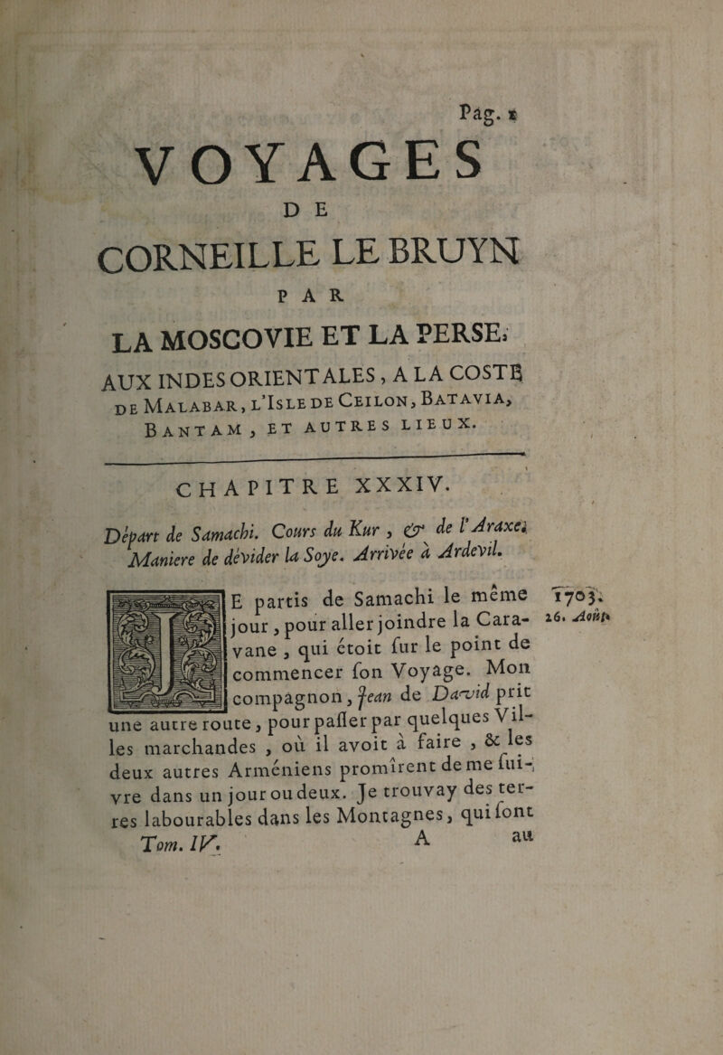 Pag. s VOYAGES D E CORNEILLE LE BRUYN PAR LA MOSCOVIE ET LA PERSE» AUX INDES ORIENTALES , A LA COSTB de Malabar, l’Islede Ceilon, Batavia, Bantam, et autres lieux. CHAPITRE XXXIV. Départ de Samacbi. Cours du Kur y cJr de ï Araxei Maniéré de dévider la Soye. Arrivée à ArdeVil. E partis de Samachi le meme jour , pour aller joindre la Cara¬ vane , qui étoit fur le point de commencer fon Voyage. Mon 1e-.- _ compagnon , pan de Danjid prit une autre route, pour pafler par quelques Vil¬ les marchandes , ou il avoit a faiie , ôc es deux autres Arméniens promirent de me lui-, vre dans un jour ou deux. Je trouvay des ter¬ res labourables dans les Montagnes, quilont Tom. IV\ A au T703. 26. Août*