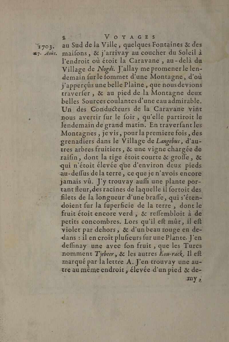 ^1703. au Sud de la Ville y quelques Fontaines 6c des c*7. Août, maifons j 6c j’arrivay au coucher du Soleil à l’endroit où étoit la Caravane y au-delà du Village de NogJi. J’allay me promener le len¬ demain fur le lommet d’une Montagne* d’où j’apperçûs une belle Plaine > que nous devions traverfer > 6c au pied de la Montagne deux belles Sources coulantes d’une eau admirable. Un des Conducteurs de la Caravane vint nous avertir fur le foir * qu’elle partiroit le lendemain de grand matin. En traverfant les Montagnes, je vis* pour la première fois * des grenadiers dans le Village dq Langebusy d’au¬ tres arbres fruitiers 6c une vigne chargée de raifin* dont la tige étoit courte & groffe * 6c <jui n’étoit élevée qbe d’environ deux pieds au-deffus delà terre > ce que je n’avois encore jamais vu. J’y trouvay aufli une plante por¬ tant fleuries racines de laquelle il fortoit des filets de la longueur d’une braffe* qui s’éten- doient fur la fuperficie de la terre 3 dont le fruit étoit encore verd 5 6c relfembloit à de petits concombres. Lors qu’il elt mur^ il eft yiolet par dehors * 6c d’un beau rouge en de¬ dans : il en croît plufieurs fur une Plante. J’en deflinay une avec fon fruit 3 que les Turcs nomment Tjebeer, 6c les autres Kou-rack. Il eft marqué par la lettre A. J’en trouvay une au¬ tre au même endroit > élevée d’un pied 6c de-