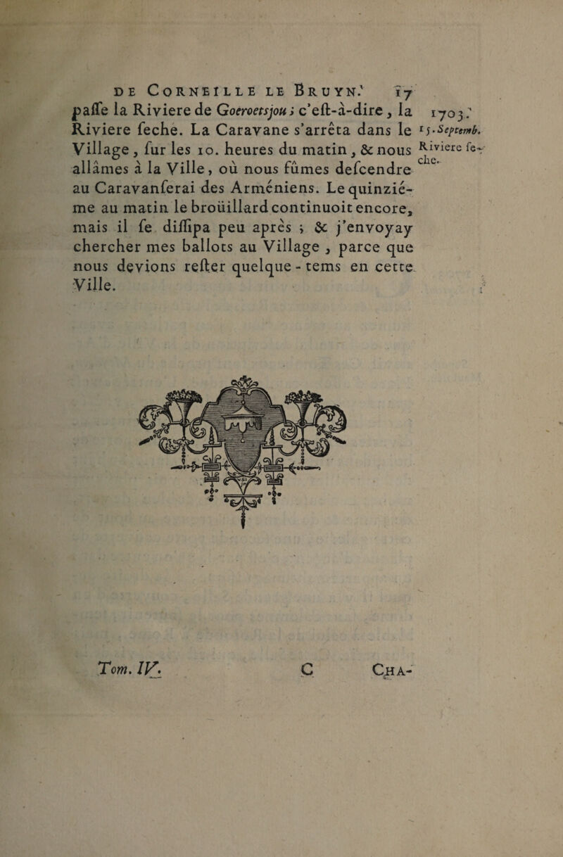 paffe la Riviere de Goeroetsjou; c’eft-â-dire , la 1703 . Riyiere feche. La Caravane s’arrêta dans le 15• Scptemb. Village, fur les 10. heures du matin, & nous Rmere ail âmes à la Ville, où nous fûmes defcendre au Caravanferai des Arméniens. Le quinzié¬ me au matin le broüillardcontinuoit encore, mais il fe diflipa peu après i &; j’envoyay chercher mes ballots au Village , parce que nous devions relier quelque - tems en cette. Ville. ! Cha- Tom. IV. c