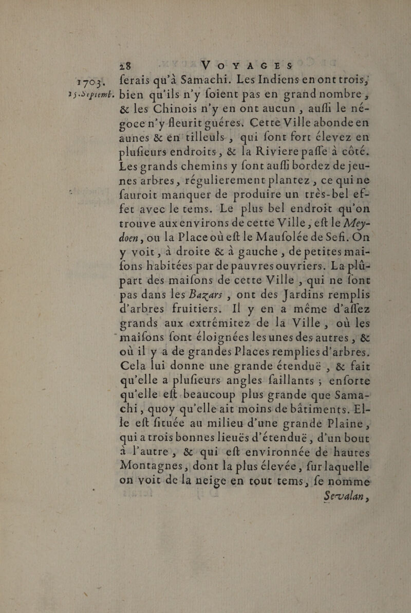 z8 ’ Voyages ferais qu’à Samaehi. Les Indiens en ont trais-,’ . bien qu’ils n’y foient pas en grand nombre , ôc les Chinois n’y en ont aucun , aufh le né¬ goce n’y fleurit guéres. Cette Ville abonde en aunes ôc en tilleuls , qui font fort élevez en plufleurs endroits, & la Rivière pafle à côté. Les grands chemins y font auffl bordez de jeu¬ nes arhres, régulièrement plantez ^ ce qui ne fauroit manquer de produire un trés-bel ef¬ fet avec le tems. Le plus bel endroit qu’on trouve aux environs de cette Ville, efl le Mey- doen y ou la Place où efl le Maufolée de Sefi. On y voit, à droite ôc à gauche, de petites mai- ions habitées par de pauvres ouvriers. La plu¬ part des maifons de cette Ville , qui ne font pas dans les Bazars , ont des Jardins remplis d’arbres fruitiers. Il y en a même d’aflez grands aux extrêmitez de la Ville , où les maifons font éloignées les unes des autres, Ôc où il y a de grandes Places remplies d’arbres. Cela lui donne une grande étendue , & fait qu’elle a plufleurs angles (aillants -, enforte qu’elle efl beaucoup plus grande que Sama- chi, quoy qu’elle ait moins de bâtiments. El¬ le efl: fituée au milieu d’une grande Plaine, qui a trois bonnes lieues d’étendue, d’un bout à l’autre , & qui efl environnée de hautes Montagnes, dont la plus élevée, fur laquelle on voit de la neige en tout tems, fe nomme S çhj alan,