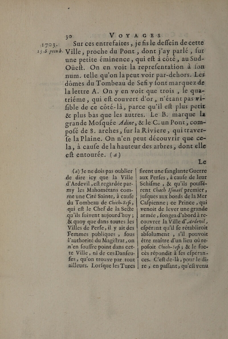 s (i-7° 3- i jptenb 3o Voyages Sur ces entrefaites, je fis le deflein de cette Ville, proche du Pont , dont j’ay parle , lur une petite éminence, qui eft à côté , au Sud- Oüeft. On en voit la reprefentation à ion num. telle qu’on lapeut voir par-dehors. Les dômes du Tombeau de Sefi y font marquez de la lettre A. On y en voit que trois , le qua¬ trième, qui eft. couvert d’or , n’étant pas vi- fible de ce côté-là, parce qu’il eft plus petit 6c plus bas que les autres. Le B. marque La grande Mofquée Jdine, &; le C. un Pont, com- pofé de 8. arches , fur la Riviere , qui traver¬ se laPlaine. On n’en peut découvrir que ce¬ la, à caufe de la hauteur des arbres , dont elle eft entourée, (a) (a) Je ne dois pas oublier de dire icy que la Ville d’Ardevil, eft regardée par- my les Mahométans com¬ me une Cité Sainte, à caufe du Tombeau de Chich-Sefi, qui eft le Chef de la Seéte qu’ils fuivent aujourd’huy ; quoy que dans toutes les Villes de Perfe, il y ait des Femmes publiques , fous Tauthorité du Magiftrat, on n’en fouffre point dans cet¬ te Ville, ni de ces Danfeu- fès , qu’on trouve par tout ailleurs. Lorfque les Turcs Le firent une fanglante Guerre aux Perfes, à caufe de leur Schifme , ôc qu’ils pouffè¬ rent chach Ifrnaël premier , jufques aux bords de la Mer Cafpienne ; ce Prince , qui venoit de lever une grande armée, fongea d’abord à re¬ couvrer la Ville à'slrdevil, efpérant qu’il fe rétabiiroit abfolument , s’il pouvoir être maître d’un lieu où re- pofoit Chich-itfi ; & le fuc- cès répondit à fes efpérnn- ces. C’eft de-là , pour le di¬ re , enpaffant, qu’eftvenu