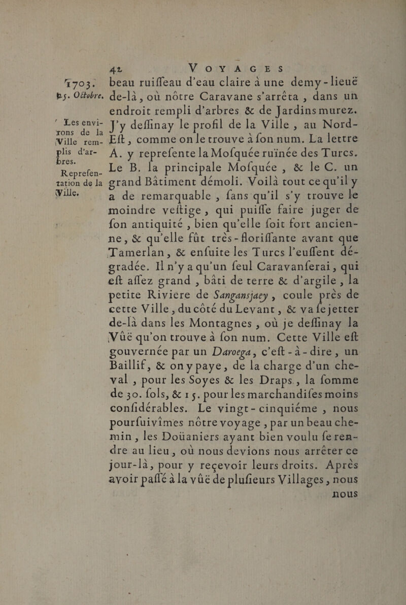 Y7o3. beau ruifieau d’eau claire à une demy-lieue octobre, de-là, où nôtre Caravane s’arrêta , dans un endroit rempli d’arbres ôc de Jardins murez. Les envi- t5y deffinay le profil de la Ville , au Nord- rons de la £ X J A, v r T , ,vilie rem- Eitj comme on le trouve a Ion num. La lettre plis d'ar- A. y reprefente la Mofquée ruinée des Turcs, Reprefen Principale Mofquée , & le C. un tation de la grand Bâtiment démoli. Voilà tout ce qu’il y (Ville. a de remarquable , fans qu’il s’y trouve le moindre veitige , qui puilfe faire juger de fon antiquité , bien qu’elle foit fort ancien¬ ne, &: qu’elle fût très - floriflante avant que iTamerlan, & enluite les Turcs l’euflent dé¬ gradée. Il n’y a qu’un feul Caravanferai, qui eft alfez grand , bâti de terre ôc d’argile , la petite Riviere de Sangansjaey , coule près de cette Ville, du côté du Levant, & va fe jet ter de-la dans les Montagnes , où je deffinay la Vue qu’on trouve à fon num. Cette Ville eft gouvernée par un Daroega, c’eft - à - dire , un Baillif, & on y paye, de la charge d’un che¬ val , pour les Soyes &: les Draps., la fomme de 30. fols, Sc 1 5. pour les marchandées moins confidérables. Le vingt - cinquième , nous pourfuivîmes nôtre voyage , par un beau che¬ min, les Doüaniers ayant bien voulu fe ren¬ dre au lieu, où nous devions nous arrêter ce jour-là, pour y reçevoir leurs droits. Après avoir pafle à la vûë de plufieurs Villages, nous nous