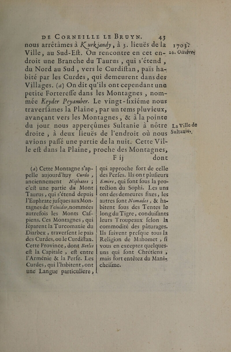 nous arrêtâmes à K^urh^jandy > à 3. lieues delà 1703T Ville, au Sud-Eft. On rencontre en cet en- 16.Octobre droit une Branche du Taurus , qui s’étend , du Nord au Sud , vers le Curdiftan, pais ha¬ bité par les Curdes, qui demeurent dans des Villages, (a) On dit qu’ils ont cependant une petite Fortereffe dans les Montagnes , nom¬ mée Keyder Peyamber. Le vingt - lixiéme nous traversâmes la Plaine , par un tems pluvieux, avançant vers les Montagnes, à la pointe du jour nous apperçûmes Sultanie à nôtre LaVillede droite , â deux lieues de l’endroit où nous Sultanie*, avions paffé une partie delà nuit. Cette Vil¬ le eft dans la Pl aine, proche des Montagnes, F ij dont (a) Cette Montagne s’ap¬ pelle aujourd’huy Curdo , anciennement Niphates ; c’eft une partie du Mont Taurus, qui s’étend depuis l’Euphrate jufques auxMon- tagnes de Tcbudir3nommées autrefois les Monts Caf- piens. Ces Montagnes, qui féparent la Turcomanie du DiarbeK , traverfent le païs des Curdes, ou le Curdifîan. Cette Province, dont Betiis efl la Capitale , efl entre l’Arménie 6c la Perfe. Les Curdes, qui l’habitent, ont une Langue particulière, qui approche fort de celle des Perfes. Ils ont plufieurs Emirs > qui font fous la pro- teélion du Sophi. Les uns ont des demeures fixes, les autres font Nomades , 6c ha¬ bitent fous des Tentes le long du Tigre, conduifants leurs Troupeaux félon la commodité des pâturages. Ils fuivent prefque tous la Religion de Mahomet , fi vous en exceptez quelques- uns qui font Chrétiens , mais fort entêtez du Mani- cheifme.