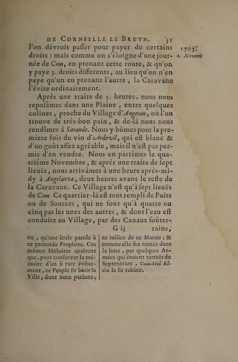 f de Corneille le B ru yn. 51 Ton dévroit palier pour payer de certains 1703? ’ droits : mais comme on s’éloigne d’une jour- 4* JSiovmb née de Comy en prenant cette route, de qu’on y paye 3. droits differents, au lieu qu’on n’en paye qu’un en prenant l’autre , la Caravane l’évite ordinairement. Après une traite de 5. heures, nous nous repofâmes dans une Plaine , entre quelques colines, proche du Village à* Angerany où l’on trouve de très-bon pain, de de-là nous nous rendîmes à Sarande. Nous y bûmes pour lapre- miere fois du vin d’cArde^vit, qui ell blanc de d’un goût affez agréable , mais il n’elf pas per¬ mis d’en vendre. Nous en partîmes le qua¬ trième Novembre , de après une traite de fepn lieuës, nous arrivâmes à une heure après-mi-, dy à JngelaWd) deux heures avant le relie de la Caravane. Ce Village n’eft qu’àfept lieuës de Com> Ce quartier-là ell tout rempli de Puits ou de Sources , qui ne font qu’à quatre ou cinq pas les unes des autres, de dont l’eau ell conduite au Village, par des Canaux foûter- G ij rains> on , qu’une feule parole à ce prétendu Prophète. Ces mêmes Hiftoires ajoutent que, pour conferver la mé¬ moire d’un li rare événe¬ ment , ce Peuple fit bâtir la Ville 3 dont nous parlons * au milieu de ce Marais ; de comme elle fut ruinée dans la fuite , par quelques Ar¬ mées qui étoient venues du Septentrion , Coia-Seid El- dm la fit rebâtir.