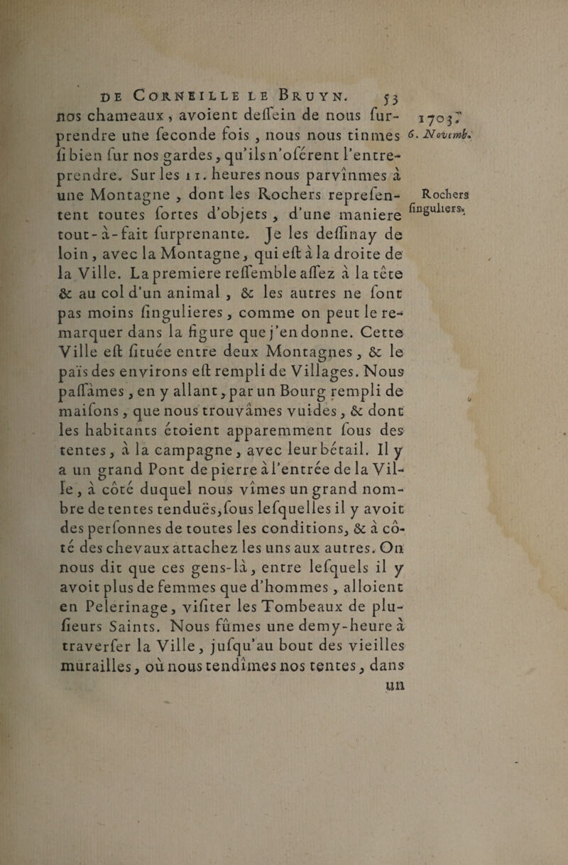 nos chameaux >■ avoient deffein de nous fur- prendre une fécondé fois , nous nous tînmes il bien fur nos gardes, qu’ils n’oférent l’entre¬ prendre. Sur les 11. heures nous parvînmes à une Montagne * dont les Rochers reprefen- tent toutes fortes d’objets , d’une maniéré tout-à-fait furprenante. Je les deffinay de loin, avec la Montagne, qui eft à la droite de la Ville. La première reffemble aflez à la tête ôc au col d’un animal , &; les autres ne font pas moins fîngulieres, comme on peut le re¬ marquer dans la figure que j’en donne. Cette Ville efi fituée entre deux Montagnes , le pais des environs efi: rempli de Villages. Nous paflames, en y allant * par un Bourg rempli de maifons, que nous trouvâmes vuides , dont les habitants étoient apparemment fous des tentes, à la campagne, avec leur bétail. Il y a un grand Pont de pierre àl’entrée de la Vil¬ le , à côté duquel nous vîmes un grand nom¬ bre de tentes tendues,fous lefquelles il y avoit des perfonnes de toutes les conditions, ôt à cô¬ té des chevaux attachez les uns aux autres. On nous dit que ces gens-lâ, entre lefquels il y avoit plus de femmes que d’hommes, alloient en Pèlerinage, vifiter les Tombeaux de plu- fieurs Saints. Nous fûmes une demy-heure â traverfer la Ville, jufqu’au bout des vieilles murailles, où nous tendîmes nos tentes, dans un 1703- 6. Nornmb» Rochers finguliers’.