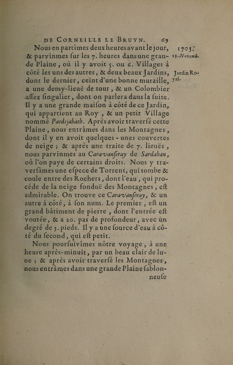 IJ de Corneille le Bruyn. g<) Nous en partîmes deuxheuresayant le jour, 1703/ 6c parvînmes fur les 7. heures dans une gran- 1 i-Novmy. de Plaine, où il y avoir 5. ou 6. Villages à côté les uns des autres, & deux beaux Jardins, JardinRo- dont le dernier, ceint d’une bonne muraille, yal* a une demy-lieuë de tour , 6c un Colombier aflez fingulier, dont on parlera dans la fuite. Il y a une grande maifon à côté de ce Jardin, qui appartient au Roy , 6c un petit Village nommé Paedsjabatb. Après avoir traverfé cette Plaine, nous entrâmes dans les Montagnes, dont il y en avoit quelques * unes couvertes de neige ; 6c après une traite de 7. lieues , nous parvînmes au Caraajdnferay de Sardaban, où l’on paye de certains droits. Nous y tra- verfâmes une efpece de Torrent, qui tombe 6c coule entre des Rochers, dont Peau , qui pro¬ cède de la neige fondue des Montagnes, efl: admirable. On trouve ce Cararuanjcray, 6c un autre à côté, â fon num. Le premier , efl un grand bâtiment de pierre , dont l’entrée efl; voûtée, 6c a 20. pas de profondeur, avec un degré de 3. pieds. Il y a une fource d’eau à cô¬ té du fécond, qui efl: petit. Nous pourfuivîmes nôtre voyage , â une heure après-minuit, par un beau clair de lu¬ ne *, 6c après avoir traverfé les Montagnes, nous entrâmes dans une grande Plaine fablon- neufe