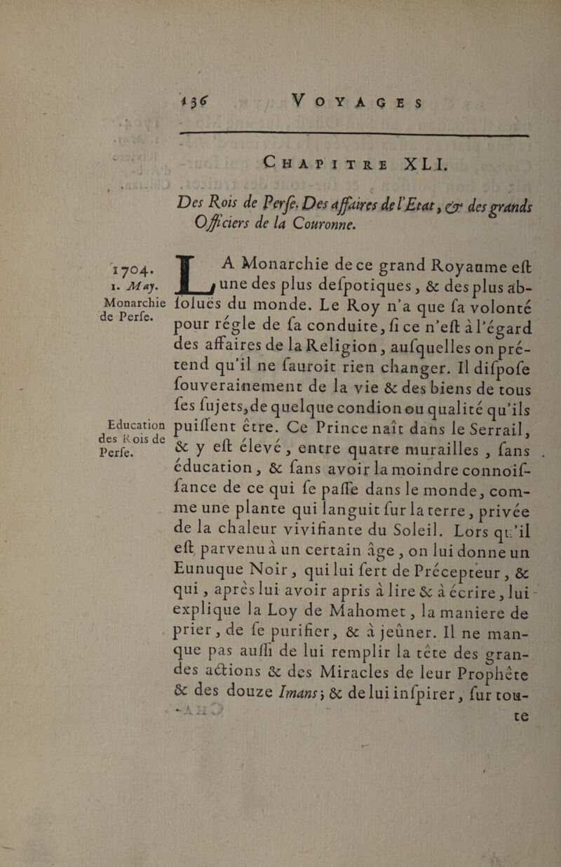 i 704. 1. Aiay. Monarchie de Perfe. Education des Rois de Perfe. Voyages Chapitre XLI. • U «• À • ' • J *_J w . . # r.  r Des Rois de Perfe. Des affaires de l'Etat , & des grands Officiers de U Couronne. LA Monarchie de ce grand Royaume eft une des plus defpotiques, de des plus ab¬ solues du monde. Le Roy n’a que fa volonté pour régie de fa conduite, fi ce n’eft àl’égard des affaires de la Religion, aufquelles on pré¬ tend qu’il ne fauroit rien changer. Il difpofe fouverainement de la vie de des biens de tous fes lujets,de quelque condion ou qualité qu’ils puilîent être. Ce Prince naît dans ieSerrail, & y eft élevé, entre quatre murailles , fans éducation, de fans avoir la moindre connoif- fance de ce qui fe paffe dans le monde, com¬ me une plante qui languit fur la terre, privée de la chaleur vivifiante du Soleil. Lors qu’il eff parvenu a un certain âge , on lui donne un Eunuque Noir , qui lui fert de Précepteur , de qui , après lui avoir apris à lire de à écrire , lui - explique la Loy de Mahomet, la maniéré de prier, de fe purifier, de à jeûner. Il ne man¬ que pas auffi de lui remplir la tête des gran¬ des allions de des Miracles de leur Prophète de des douze Imansyde de lui infpirer, fur tou- x te a. 1