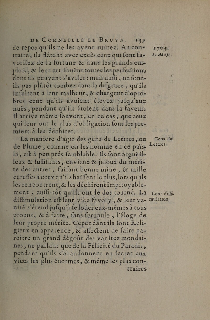 de repos qu’ils ne les ayent ruinez. Au con¬ traire, ils Hâtent avec excès ceux qui lontfa- vorifez de la fortune 8c dans les grands em¬ plois, 8c leur attribuent toutes les perfections dont ils peuvent s’aviler : mais aulfi, ne font- ils pas plutôt tombez dans la dilgrace , qu’ils infultent à leur malheur, 8c chargent d’opro- bres ceux qu’ils avoient élevez jufqu’aux nues, pendant qu’ils étoient dans la faveur. Il arrive même iouvent, en ce cas, que ceux qui leur ont le plus d’obligation font les pre¬ miers â les déchirer. La maniéré d’agir des gens de Lettres,ou de Plume , comme on les nomme en ce pais- lâ, eft â peu près femblable. Ils font orgueil¬ leux 8c fuffifants> envieux 8c jaloux du méri¬ te des autres , faifant bonne mine , 8c mille careifes â ceux qu’ils haïlfent le plus,lors qu’ils les rencontrent,^ les déchirent impitoyable¬ ment , aulli-tôt qu’ils ont le dos tourné. La diffimulation eft leur vice favory , 8c leur va¬ nité s’étend jufqu’â fe loüer eux-mêmes à tous propos, 8c â faire, fans fcrupule , l’éloge de leur propre mérite. Cependant ils font Reli¬ gieux en apparence , 8c affe ôtent de faire pa- roître un grand dégoût des vanitez mondai¬ nes , ne parlant que de la Félicité du Paradis, pend ant qu’ils s’abandonnent en fecret aux yices les plus énormes, ôcmême les plus con¬ traires 1704. 1. May, j Gens de Lettres. Leur diflïu mutation.