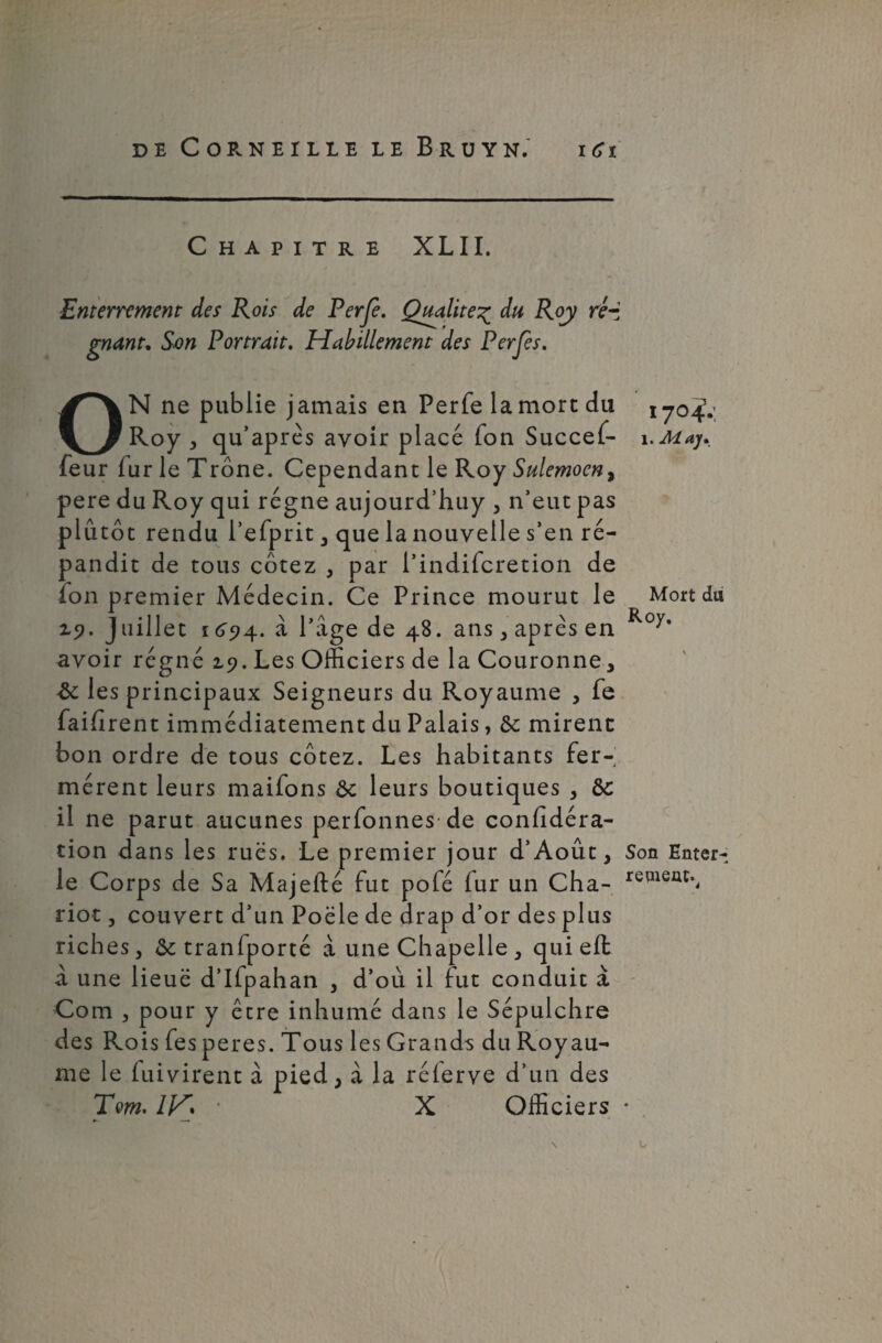 Chapitre XLII. Enterrement des Rois de Fer je. Qualité% du Roy ré¬ gnant. Son Portrait. Habillement des ON ne publie jamais en Perfe la more du Roy , qu’après avoir placé Ton Succef- feur fur le Trône. Cependant le Roy Sulemocn, pere du Roy qui régne aujourd’huy , n’eut pas plutôt rendu l’efprit , que la nouvelle s’en ré¬ pandit de tous cotez , par l’indiferetion de fon premier Médecin. Ce Prince mourut le z?. J aillet 16^574. à Page de 48. ans , après en avoir régné 2.9. Les Officiers de la Couronne , Sc les principaux Seigneurs du Royaume , fe faifirent immédiatement du Palais, ôc mirent bon ordre de tous cotez. Les habitants fer¬ mèrent leurs maifons ôc leurs boutiques , ôc il ne parut aucunes perfonnesde conhdéra- tion dans les rues. Le premier jour d’Août, le Corps de Sa Majefté fut pofé fur un Cha¬ riot , couvert d’un Poêle de drap d’or des plus riches, ôc tranfporté à une Chapelle, qui eft a une lieue d’ifpahan , d’où il lut conduit à Com , pour y être inhumé dans le Sépulchre des Fvois fes peres. Tous les Grands du Royau¬ me le fuivirent à pied, à la rélerve d’un des Tm. 1H% ■ X Officiers 1704.; 1. May. Mort du Roy. Son Enter- repient.^