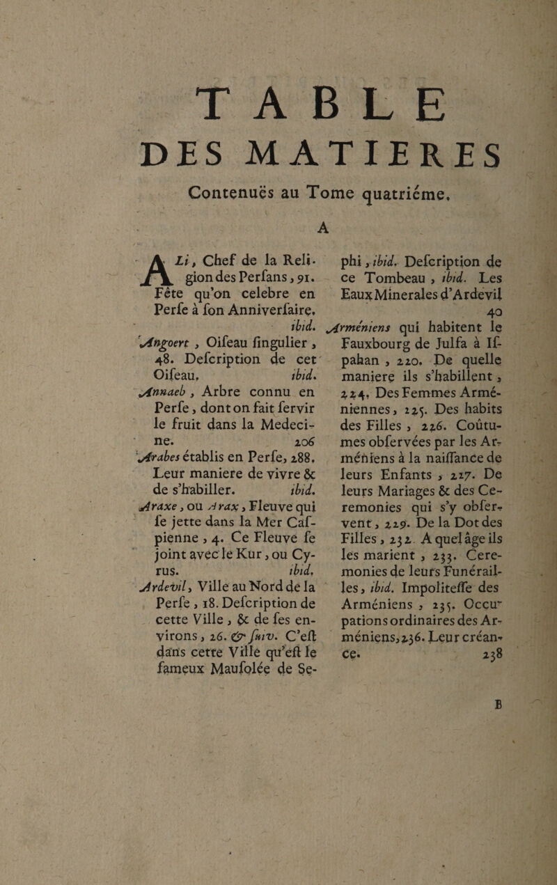 DES MATIERES Contenues au Tome quatrième, A ALi, Chef de la Reli¬ gion des Perfans, 91. Fête qu’on célébré en Perfe à fon Anniverfairç, phi yibid. Defcription de ce Tombeau , tbid. Les Eaux Minérales d’Ardevii 40 tbid. Arméniens qui habitent le \Angoert , Oifeau fingulier , Fauxbourg de Julfa à If- 48. Defcription de cet pahan , 220. De quelle Oifeau, tbid. maniéré ils s’habillent , ^innaeb , Arbre connu en Perfe, dont on fait fervir le fruit dans la Médeci¬ ne. 206 Arabes établis en Perfe, 288. Leur maniéré de vivre & de s’habiller. tbid. jAraxe, ou A rax , Fleuve qui fe jette dans la Mer Caf- pienne , 4. Ce Fleuve fe joint avec le Kur, ou Cy- rus. tbid. u4rdevil, Ville auNorddela Perfe , 18. Defcription de cette Ville , de fes en¬ virons , 26. O* fmv. C’elt dans cette Ville qu’efl le fameux Maufolée de Se- 3,24, Des Femmes Armé¬ niennes, 225. Des habits des Filles , 226. Coûtu- mes obfervées par les An- méniens à la naiifance de leurs Enfants , 227- De leurs Mariages & des Ce¬ remonies qui s’y obfer* vent, 22.9. De la Dot des Filles , 232. A quel âge ils les marient , 233. Cere¬ monies de leurs Funérail¬ les, tbid. Impolitelfe des Arméniens , 235. Occu¬ pations ordinaires des Ar- méniens,23é. Leur créam ce. 238 B