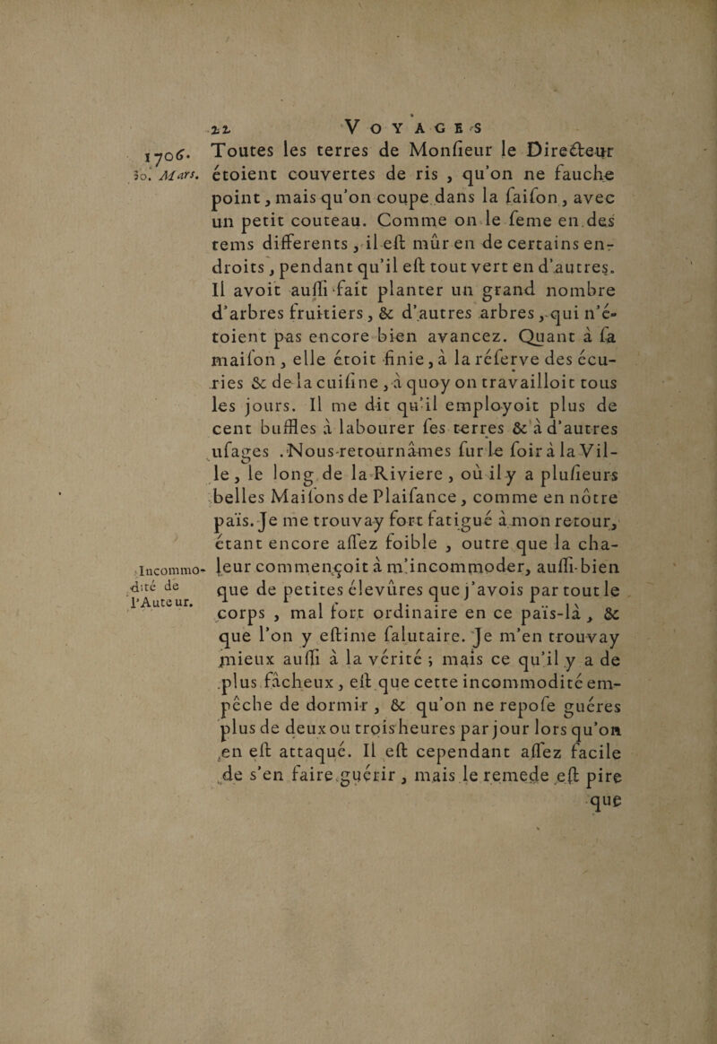 / « V O Y AGES ,y0tf. Toutes les terres de Monfieur le Di relieur 3o\ Mars, étoient couvertes de ris , qu’on ne fauche point, mais qu’on coupe dans la faifon, avec un petit couteau. Comme on le feme en,des tems differents, il eft mûr en de certains enr droitspendant qu’il eft tout vert en d’autres. Il avoit auffi fait planter un grand nombre d’arbres fruitiers, & d’autres arbres rqui n’é- toient pas encore bien avancez. Quant à fa mailon , elle étoit -finie, à la réferve des écu¬ ries de là cuifine , à quoy on travailloit tous les jours. Il me dit qu’il employoit plus de cent buffles à labourer fes terres ôcàd’autres ufaçes . Nous retournâmes fur le foir à la Vil- le, le long.de la Riviere , où il y a plu/îeurs belles Mai tons de Plaifance , comme en notre païs. Je me trouvay fort fatigué à mon retour, étant encore afiez foible , outre que la cha- •incommo* leur commençait à m’incommoder, aufli-bien dité de que de petites élevûres que j’avois par tout le l'Auteur. . j. •• 1 \ « corps , mal tort ordinaire en ce pais-la , ôc que l’on y eftime falutaire.Je m’en trouvay jnieux aufii à la vérité ; mais ce qu’il .y a de .plus fâcheux , eft que cette incommodité em¬ pêche de dormir , ôc qu’on ne repofe guéres plus de deux ou trois heures par jour lors qu’on ,en eft attaqué. Il eft cependant affez facile de s’en faire.guérir , mais le remede eft pire que i