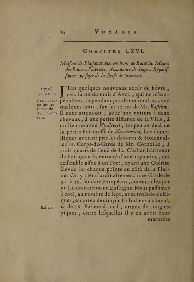 Chapitre LXVI. i 706. 30. Mars. Fetit voya¬ ge fur les terres de Mr. Kafte- lein. J Paliers. Mdjons de PUiJknce aux environs de Batavia. Mœurs desBaliers. Poivriers. Abondance de Singes. Réjouif- fances au fujet de la Prife de Batavia. J’Eus quelques nouveaux accès de fièvre , vers la fin du mois d’Avril, qui ne m’em¬ pêchèrent cependant pas de me rendre, avec quelques amis , (ur les terres de Mr. Kajlelein. Il nous attendoit , avec une voiture à deux chevaux, à une petite diftance de la Ville, à un lieu nommé V'vellevrei, un peu au-delà de la petite Forterefle de Noortrurvick.. Les dome- ftiques avoient pris les devants & étoient al¬ lez au Corps-de-Garde de Mr. Corneille , à trois quarts de lieue de-là. C’effc un batiment de bois quarré, entouré d’une haye vive, qui reffemble affez à un Fort, ayant une Guérite élevée fur chaque pointe du côté de la Plai¬ ne. On y tient ordinairement une Garde de 30. à 40. Soldats Européens, commandez par un Lieutenant ou un Enfeigne. Nous paflames à côté, au nombre de fept, avec trois domefti- ques, efcortez de cinqou fix Indiens à cheval, &c de 18. Baliers à pied , armez de longues piques , entre lesquelles il y en avoit deux marbrées