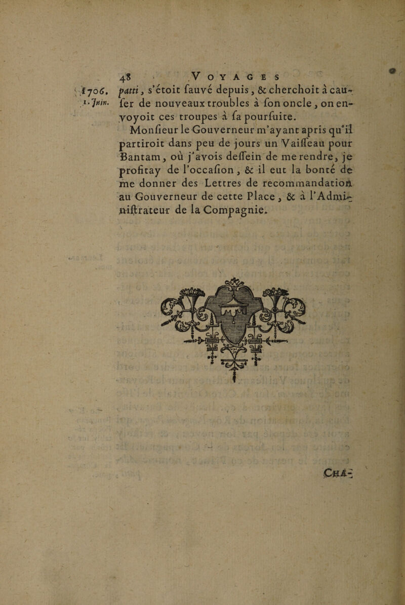 > 4$ Voyages \ Î706. pattiy s’étoit fauve depuis, ôccherchoit à eau- ■ j •Juin, fer de nouveaux troubles à fon oncle , on en- voyoit ces troupes à fapourfuite. Monfieur leGouverneur m’ayant apris qu'il partiroit dans peu de jours un Vaifleau pour Bantam, ou j’avois deifein de me rendre, je profitay de l’occafion, 6c il eut la bonté de me donner des Lettres de recommandation au Gouverneur de cette Place, 6c à l’Adnii- mftrateur de la Compagnie.