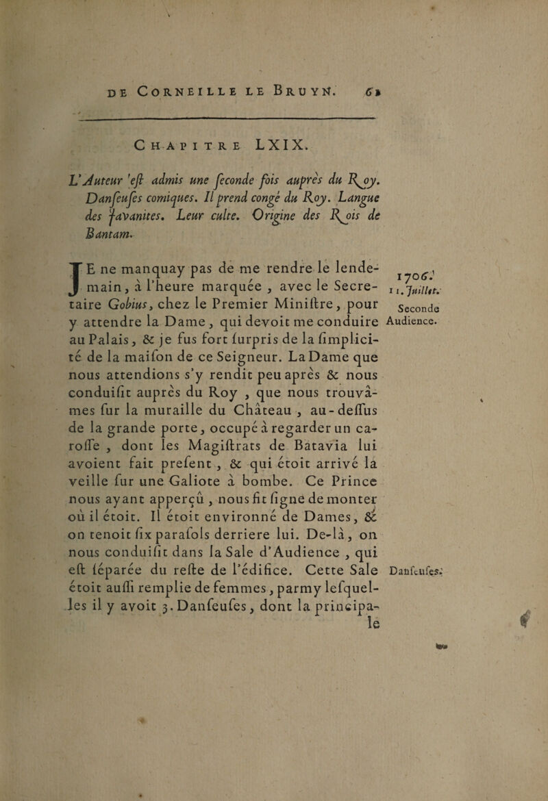 * C HA PITRE LXIX. LLAuteur ’efi admis une fécondé fois auprès du Danfeufes comiques. Il prend conge du Roy. Langue des ÿavanites. Leur culte. Origine des R^ois de Bantam. JE ne manquay pas de me rendre le lende¬ main, à l’heure marquée , avec le Secré¬ taire Gobius, chez le Premier Miniftre, pour y attendre la Dame, quidevoit me conduire au Palais, 8c je fus fort (urpris de la (implici¬ te de la maifon de ce Seigneur. La Dame que nous attendions s’y rendit peu après 8c nous conduifit auprès du Roy , que nous trouvâ¬ mes fur la muraille du Château , au-deffus de la grande porte, occupé à regarder un ca- rolfe , dont les Magiftrats de Batavia lui avoient fait prefent , 8c qui étoit arrivé la veille fur une Galiote â bombe. Ce Prince nous ayant apperçû , nous fit ligne démonter où il étoit. Il étoit environné de Dames, 8c on tenoit fix parafais derrière lui. De-là, on nous conduifit dans la Sale d’Audience , qui eft iéparée du relie de l’édifice. Cette Sale étoit aulfi remplie de femmes, parmy lelquel- les il y avoit 3. Danfeufes, dont la principa¬ le 1706Ï I 1. 'Jtiilltt.' Seconde Audience. Danfeufes. 4