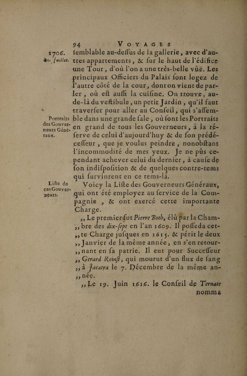 %jo6. fcw juillet. K Portraits des Gouver¬ neurs Géné¬ raux. Lifte de ces Gouver meurs. . 7 94 Voyages iemblable au-deflùs de la gallerie, avec d’au¬ tres appartements, de fur le haut de l'édifice une Tour , d’où l’on a une très-belle vue. Les principaux Officiers du Palais iont logez de l’autre coté de la cour, dont on vient de par¬ ler , où eft aufh la cuifine. On trouve, au- de-là du veftibule, un petit Jardin , qu’il faut traverfer pour aller au Confeil, qui s’affem- ble dans une grande fale , où (ont les Portraits en grand de tous les Gouverneurs, à la ré- ferve de celui d’aujourd’huy de de fon prédé- cefleur , que je voulus peindre , nonobftant l’incommodité de mes yeux. Je ne pus ce¬ pendant achever celui du dernier, à caufe de fon indifpofition de de quelques contre-tems qui furvinrent en ce tems-là. Voicy la Lifte des Gouverneurs Généraux, qui ont été employez au fervice de la Com¬ pagnie , de ont exercé cette importante Charge. ,, Le premier fut Pierre ’Bothy élu par la Cham- ,, bre des dix-fept en l’an 1609. Il pofleda cet- ?>te Charge jufques en 1615. ôc périt le deux ,, Janvier de lamême année, en s’enretour- „nant en fa patrie. Il eut pour Succefleur ,, Gérard liewft, qui mourut d’un flux de fang ,, à Jacatra le 7. P écembre de la même an- ,, née. „ Le 19. Juin 1616. le Confeil de Ternate uomma