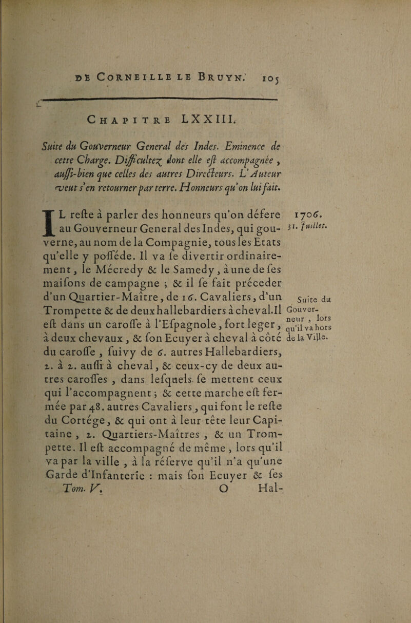 •>' ' ’ 1 . ^î»• / il  Chapitre LXXIII. Suite du Gouverneur General des Indes. Eminence de cette Charge. Difficulté% dont elle efl accompagnée , auffi-bien que celles des autres Directeurs. L’Auteur ru eut s'en retourner parterre. Honneurs quon lui fait. IL refte à parler des honneurs qu’on déféré au Gouverneur General des Indes, qui gou¬ verne, au nom de la Compagnie, tous les Etats qu’elle y pofféde. Il va le divertir ordinaire¬ ment , le Mécredy de le Samedy, à une de fes maifons de campagne 3 de il fe fait précéder d’un Quartier-Maître, de 16. Cavaliers, d’un Trompette de de deuxhallebardiers à cheval.il efl: dans un carofle à l’Efpagnole, fort leger, à deux chevaux , de fon Ecuyer à cheval à côté du caroffe , fuivy de 6. autres Hallebardiers, z. à z. aufli à cheval, de ceux-cy de deux au¬ tres carofles , dans lefquels fe mettent ceux qui l’accompagnent ; de cette marche efl: fer¬ mée par 48. autres Cavaliers, qui font le refte du Cortège, de qui ont à leur tête leur Capi¬ taine , z. Quartiers-Maîtres , de un Trom¬ pette. Il efl: accompagné de même , lors qu’il va par la ville , à la réierve qu’il n’a qu’une Garde d’infanterie : mais fon Ecuyer de fes Tom. V. O Hal- \-jo6. 31. juillet. Suite du. / Gouver¬ neur 3 lors qu’il va hors de la Ville.