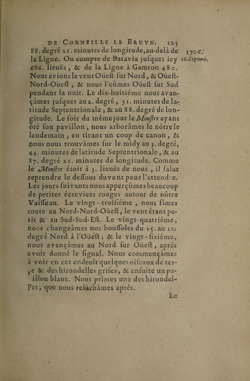 £8. degré ir. minutes de longitude,au-delà de 1 jqGJ la Ligne. On compte de Batavia jufques icy lieues , 6c de la Ligne à Gamron 480» Nous avions le vent Oüeft fur Nord , 6cOüeft- Nord-Oüeft , 6c nous l’eûmes Oüeft fur Sud pendant la nuit. Le dix-huitiéme nous avan¬ çâmes jufques au z. degré ,31. minutes de la¬ titude Septentrionale , 6c au 8 8. degré de lon¬ gitude. Le foir du même jour le Monftre ayant t ôté fon pavillon, nous arborâmes le nôtre le lendemain , en tirant un coup de canon, 6c pous nous trouvâmes fur le midy au 3. degré, 44. minutes de latitude Septentrionale, 6c an 87. degré zi. minutes de longitude. Comme le Confire étoit à 3. lieues de nous , il falu-t reprendre le de (Tous duvent pour l’attendre. Les jours fuivants nous apperçumes beaucoup de petites écrevices rouges autour de nôtre Vaifleau. Le vingt - troifîéme , nous fîmes route au Nord-Nord-Oüeft, le vent étant pe¬ tit 6c au Sud-Sud-Eft. Le vingt-quatrième, nous changeâmes nos boufldles du 15. au 10. degré Nord à 1’Oüéft ; 6c le vingt - fïxiéme-, nous avançâmes au Nord fur Oüeft, apres avoir donné le fignal. Nous commençâmes à voir en cet endroit quelques oifeaux de tes- re 6c des hirondelles grifes, 6c enfuite un pa¬ illon blanc. Nous prîmes une des hirondel- pes, que nous relâchâmes après» Le 1