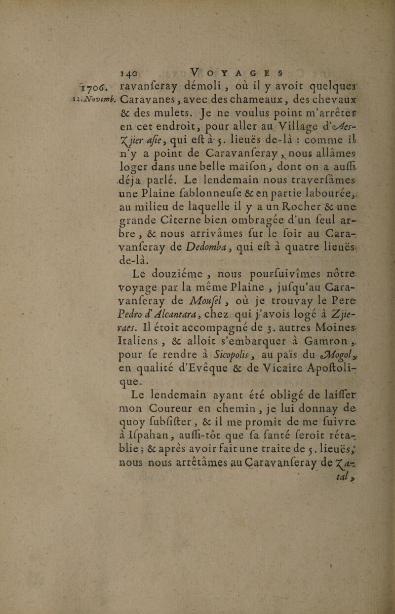 1706. ravanferay démoli , où il y avoit quelques i.novemb. Caravanes, avec des chameaux, des chevaux 6c des mulets. Je ne voulus point m'arrêter en cet endroit, pour aller au Village d'cAes- Xjier afïe> qui eft à-5. lieues de-là : comme il n'y a point de Caravanferay ,v nous allâmes loger dans une belle maifon, dont on a aufli .déjà parlé. Le lendemain nous traverfâmes une Plaine fablonneufe 6c en partie labourée,, au milieu de laquelle il y a un Rocher 6c une grande Citerne bien ombragée d’un feul ar~ bre , 6c nous arrivâmes fur le foir au Cara¬ vanferay de Dedombd, qui eft à quatre lieues de-là. Le douzième , nous pourfuivîmes nôtre Voyage par la même Plaine , jufqu’au Cara¬ vanferay de Moufel, où je trouvay le Pere Pedro £ Alcantara, chez qui j’a vois logé à Z, pe¬ rdes. Il étoit accompagné de 3. autres Moines Italiens, 6c alloit s’embarquer à Gamron,, pour fe rendre à Sicopolis, au païs du ZMogol? en qualité d’Evêque 6c de Vicaire Apoftoli- que. Le lendemain ayant été obligé de laifter mon Coureur en chemin , je lui donnay de quoy fubfifter , 6c il me promit de me fuivre à Ifpahan, aufli-tôt que fa fanté feroit réta¬ blie 5 6c après avoir fait une traite de 5. lieues/ nous nous arrêtâmes au Caravanferay de 7^-.