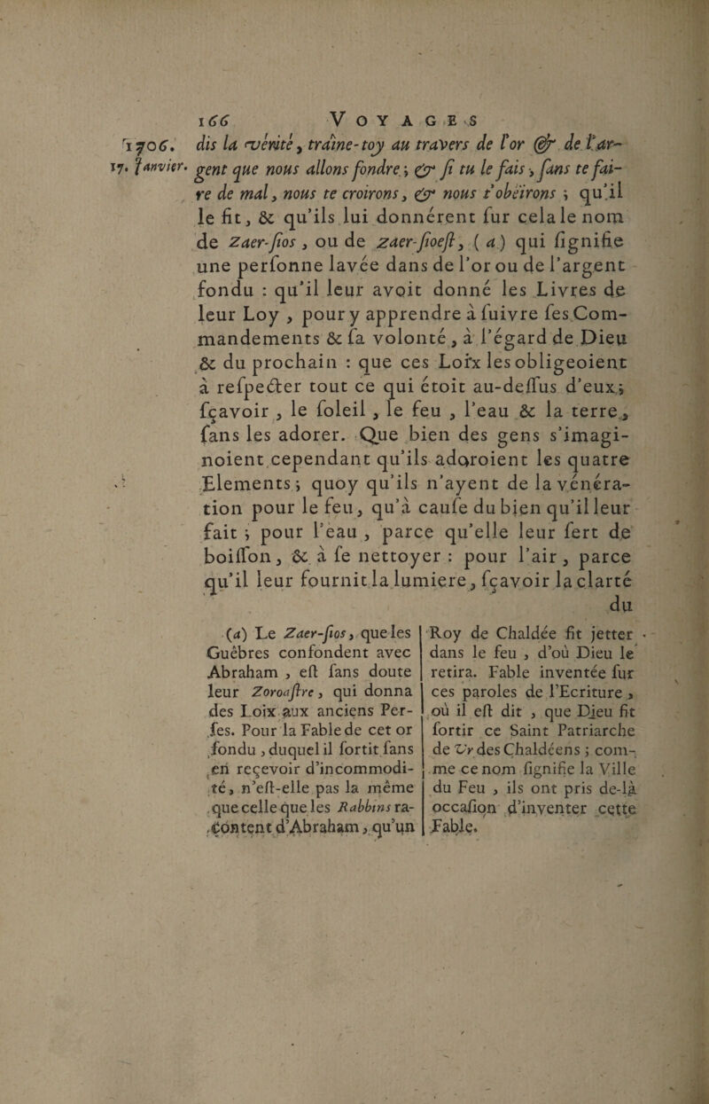 ri?0G. 17. janvier. 166 V O Y AGE S dis la tvéméy traîne-toy au travers de l'or (djr de ^ar¬ gent c^ue nous allons fondre > 0* fi tu le fais -, fans te fai¬ re de mal y nous te croirons y &• nous t obéirons * qu’il le fit, ôc qu’ils lui donnèrent fur cela le nom de zaer-fios 3 ou de zaer-fioejly ( a) qui lîgnifie une perfonne lavée dans de l’or ou de l’argent fondu : qu’il leur avoit donné les Livres de leur Loy , pour y apprendre à luivre fes Com¬ mandements Ôc fa volonté , à l’égard de Dieu ôc du prochain : que ces Lofx les obligeoient à refpeéter tout ce qui étoit au-delfus d’eux* fçavoir , le foleil , le feu , l’eau &: la terre, fans les adorer. Que bien des gens s’imagi- noient cependant qu’ils adoroient les quatre Eléments * quoy qu’ils n’ayent de la vénéra¬ tion pour le feu, qu’à caufe du bien qu’il leur fait * pour l’eau , parce qu’elle leur fert de boiffon, &: à fe nettoyer : pour l’air, parce qu’il leur fournit la lumière, fçavoir la clarté (a) Le Zaer-fiosy que les Guêbres confondent avec Abraham , efi fans doute leur Zoroaflre, qui donna des Loix aux anciens Per¬ des. Pour la Fable de cet or fondu j duquel il fortit fans en reçevoir d’incommodi¬ té, n’eft-elle pas la même .que celle que les Rabbins ra¬ content d’Abraham, qu’un Roy de Chaldée fit jetter * dans le feu , d’où Dieu le retira. Fable inventée fur ces paroles de l’Ecriture , où il efl; dit , que Djeu fit fortir ce Saint Patriarche - j de Z/>desÇhaldéens * com¬ me ce nom fignifje la Ville du Feu , ils ont pris de-lg occafion d’inventer cette Fable.