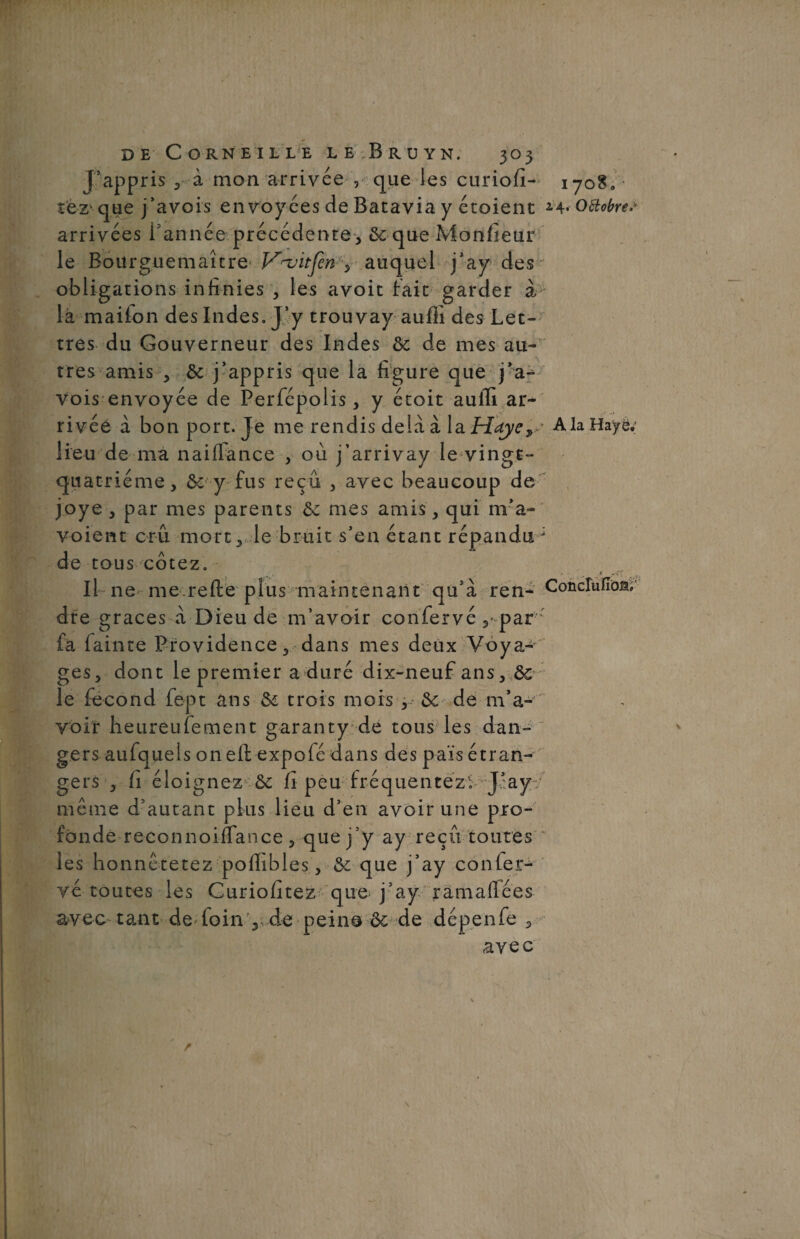 J’appris à mon arrivée , que les curiofi- îèZ' que j’avois envoyées de Batavia y étoient arrivées l'année précédente , SequeMonfieur le Bourguemaître V~vitfen , auquel j’ay des obligations infinies , les avoit fait garder à la maifon des Indes. J’y trouvay auflî des Let¬ tres du Gouverneur des Indes 6c de mes au¬ tres amis , 6c j’appris que la figure que j’a- vois envoyée de Perfépolis , y étoit auili ar¬ rivée a bon port. Je me rendis delà à la Hdj/e» lieu de ma naiffance , où j’arrivay le vingt- quatrième, 6c y fus reçu , avec beaucoup de joye , par mes parents 6c mes amis, qui m’a- voient crû mort., le bruit s’en étant répandu de tous cotez. Il ne me refié plus maintenant qu’à ren¬ dre grâces à Dieu de m’avoir confervé par fa lainte Providence, dans mes deux Voya¬ ges, dont le premier a duré dix-neuf ans, 6c le fécond fept ans 6c trois mois , 6c de m’a¬ voir heureufement garanty de tous les dan¬ gers aufquels onefi expofé dans des pais étran¬ gers , fi éloignez 6c (1 peu fréquentez; J’ay même d’autant plus lieu d’en avoir une pro¬ fonde reconnoiffance , que j’y ay reçu toutes les honnétetez pofiibles, & que j’ay confer¬ vé toutes les Curiofitez cjue j’ay ramafiées avec tant de loin V-de peine 6c de dépenfe , avec 1708» • 2.4. Octobres A la Haye; Conclufiosu' r