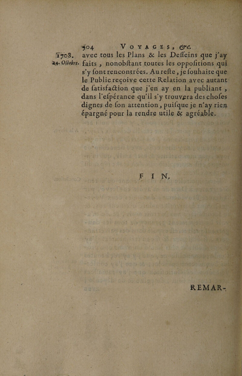 T708. avec tous les Plans ,5c les DeiTe.ins que j’ay &4' OMre. faits , nonobftant toutes les oppofitions qui s’y font rencontrées. Au refte, je fouhaite que le Publicreçoive cette Relation avec autant de fatisfaélion que j’en ay en la publiant , dans l’efpérance qu’il s’y trouvera deschofes dignes de fon attention> puifque je n’ay rien épargné pour la rendre utile 5c agréable. F I N, REMAR-