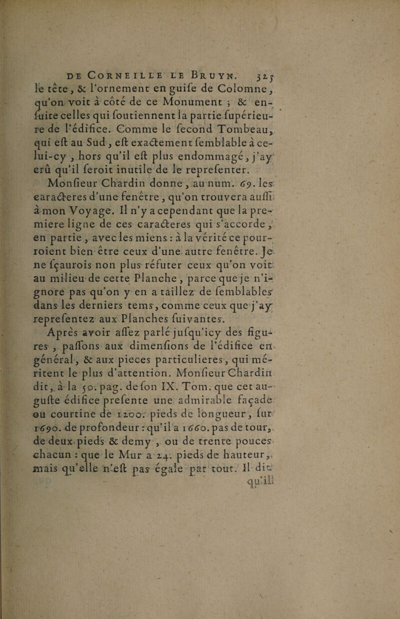 le tête , ôc l’ornement en guife de Colomne, qu’on voit à côté de ce Monument j & en- fuite celles qui foutiennent la partie fupérieu- re de l’édifice. Comme le fécond Tombeau, qui eft au Sud, eft exactement femblable à ce- lui-cy , hors qu’il eft plus endommagé, j’ayJ erû qu’il feroit inutile de le reprefenter. Monfieur Chardin donne , au num. 69. les earaCberes d’une fenêtre , qu’on trouvera attfti à mon Voyage. Il n’y a cependant que la pre¬ mière ligne de ces caraCteres qui s’accorde , en partie , avec les miens : à la vérité ce pour- roient bien être ceux d’une autre fenêtre. Je 11e içaurois non plus réfuter ceux qu’on voit au milieu de cette Planche, parce que je n’i¬ gnore pas qu’on yen a taillez de femblables dans les derniers tems , comme ceux que j’a)r reprefentez aux Planches fuivantes. Après avoir affez parlé jufqu’icy des figu¬ res , paftons aux dimenfions de l’édifice en général, & aux pièces particulières, qui mé¬ ritent le plus d’attention. Monfieur Chardin dit,, à la 5p.pag. defon IX. Tom. que cet au— gufte édifice prefente une admirable façade ou courtine de 1100. pieds de longueur , fur r 690. de profondeur : qu’il a 1660. pas de tour, de deux^pieds ôc demy , ou de trente pouces chacun : que le Mur a 2.4. pieds de hauteur,, mais qu’elle n’eft pas égale par tout. Il dit;