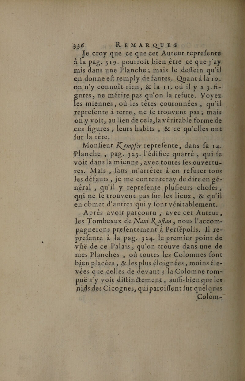 Je croy que ce que cet Auteur reprefente à la pag. 319. pourroit bien être ce que j’ay mis dans une Planche i mais le deffein qu’il en donne eft remply de fautes. Quant à la 10, on n’y connoît rien, ôc la 11. où il y a 3. fi¬ gures, ne mérite pas qu’on la réfuté. Voyez les miennes, où les têtes couronnées , qu’il reprefente à terre, ne fe trouvent pas -, mais on y voit, au lieu de cela,la véritable forme dç ces figures , leurs habits , & ce qu’elles ont fur la tête. Monheur K^empfer reprefente, dans fa 14. Pi anche , pag. 32-3. l’édifice quarré , qui fe voit dans la mienne , avec toutes fes.ouvertu- res. Mais , fans m’arrêter à en réfuter tous les défauts, je me contenteray de dire en gé¬ néral , qu’il y reprefente pluiieurs choies, qui ne ie trouvent pas fur les lieux, ôc qu’il en obmet d’autres qui y font véritablement. Après avoir parcouru , avec cet Auteur, les Tombeaux de Naxi B^ujlan , nous l’accom¬ pagnerons prefentement a Perfépplis. Il re¬ prefente à la pag. 314. le premier point de vue de ce Palais, qu’on trouve dans une de mes Planches , où toutes les Colomnes font bien placées , &: les plus éloignées, moins éle¬ vées que celles de devant : la Colomne rom¬ pe s’y voit diftind:emen t, auih-bien que les )nds des Ci cognes, quiparoiilent fur quelques Colom-