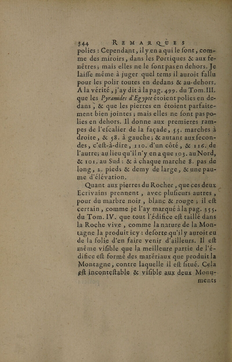 polies : Cependant, il y en a qui le font, com¬ me des miroirs, dans les Portiques $c aux fe¬ nêtres j mais elles ne le font pas en dehors. Je lailfe même à juger quel te ms il auroit fallu pour les polir toutes en dedans & au-dehors. A la vérité , j’ay dit à la pag. 499. du Tom.IIL que les Pyramides d'Egypte étoieot polies en de¬ dans ^ & que les pierres en étoient parfaite¬ ment bien jointes ; mais elles ne font pas po¬ lies en dehors. Il donne aux premières ram¬ pes de l’efcalier de la façade, 5,5. marches à droite, ôc 58. à gauche;, & autant aux fécon¬ dés , c’eft-a-dire , j 10. d’un côté , 116, de l’autre^ au lieu qu’il n’y en a que 103. auNord, ôc 101. au Sud *. ôc à chaque marche 8. pas de long, z. pieds & demy de large, ôc une pau¬ me d’élévation. Quant aux pierres du Rocher , que ces deux Ecrivains prennent , avec plufieurs autres , pour du marbre noir , blanc & rouge 3 il eft certain, comme je l’ay marqué à la pag. 355, du Tom. IV. que tout l’édifice eft taillé dans la Roche vive , comme la nature de la Mon¬ tagne Ja produit icy : deforte qu’il y auroit eu de la folie d’en faire venir d’ailleurs. Il eft même vifible que la meilleure partie de l’é¬ difice eft formé des matériaux que produit la Montagne, contre laquelle il eft fi tué. Cela £;ft inconteftable Ôc vifible aux deux Monu¬ ments