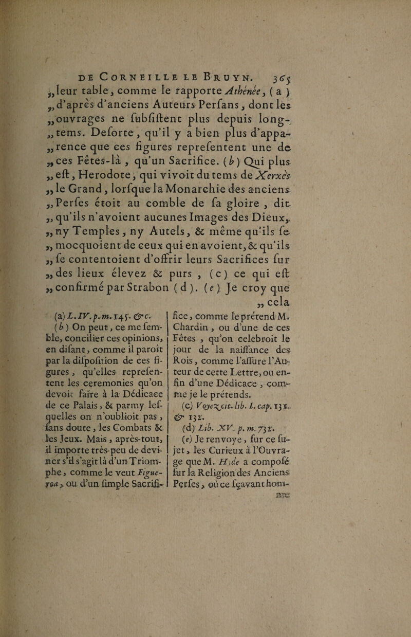 j,Ieur table 3 comme le rapporte Athénée, ( a ) ^d’après d’anciens Auteurs Perfans, dont les „ouvrages ne fubfiftent plus depuis long- „tems. Deforte, qu’il y a bien plus d’appa- ,,-rence que ces ligures reprefentent une de yy ces Fêtes-là , qu’un Sacrifice. ( b ) Qui plus ,, eft, Hérodote, qui vivoitdutems deXerxès „le Grand, lorfque la Monarchie des anciens „ Perfes étoit au comble de fa gloire , dit „ qu’ils n’ayoient aucunes Images des Dieux,. ,,ny Temples, ny Autels, & même qu’ils fe- „ mocquoient de ceux qui en avoient,&: qu’ils ,, fe contentoient d’offrir leurs Sacrifices fur » des lieux élevez &; purs , ( c ) ce qui eft w confirmé par Strabon ( d ),. ( e ) Je croy que 3, cela (a) L.IV.p. m. 145. c'src, ( b ) On peut, ce me fem- ble, concilier ces opinions, en difant, comme il paroîr par la difpofition de ces fi¬ gures , qu’elles reprefen¬ tent les ceremonies qu’on devok faire à la Dédicace de ce Palais, & parmy lef- qu elles on n’oublioit pas, fans doute, les Combats & les Jeux. Mais , après-tout, il importe très-peu de devi¬ ner s’il s’agit là d’un Triom- phe, comme le veut Figue- yaa, ou d’un fimple Sacrifia fice, comme le prétend M* Chardin , ou d’une de ces Fêtes , qu’on celebroit le jour de la naiffance des Rois, comme l’aflure l’Au¬ teur de cette Lettre, oü en¬ fin d’une Dédicace , com>- me je le prétends. (c) Voje^jcit. lib. I, cap. 13 i.. &* 132'. (d) Lib. XV. p. m. 73 2'. (e) Je renvoyé, fur ce fu- jet > les Curieux à l’Ouvra¬ ge queM. Ht de a compofé fur la Religion des Anciens Perfes >. où ce feavanthom-