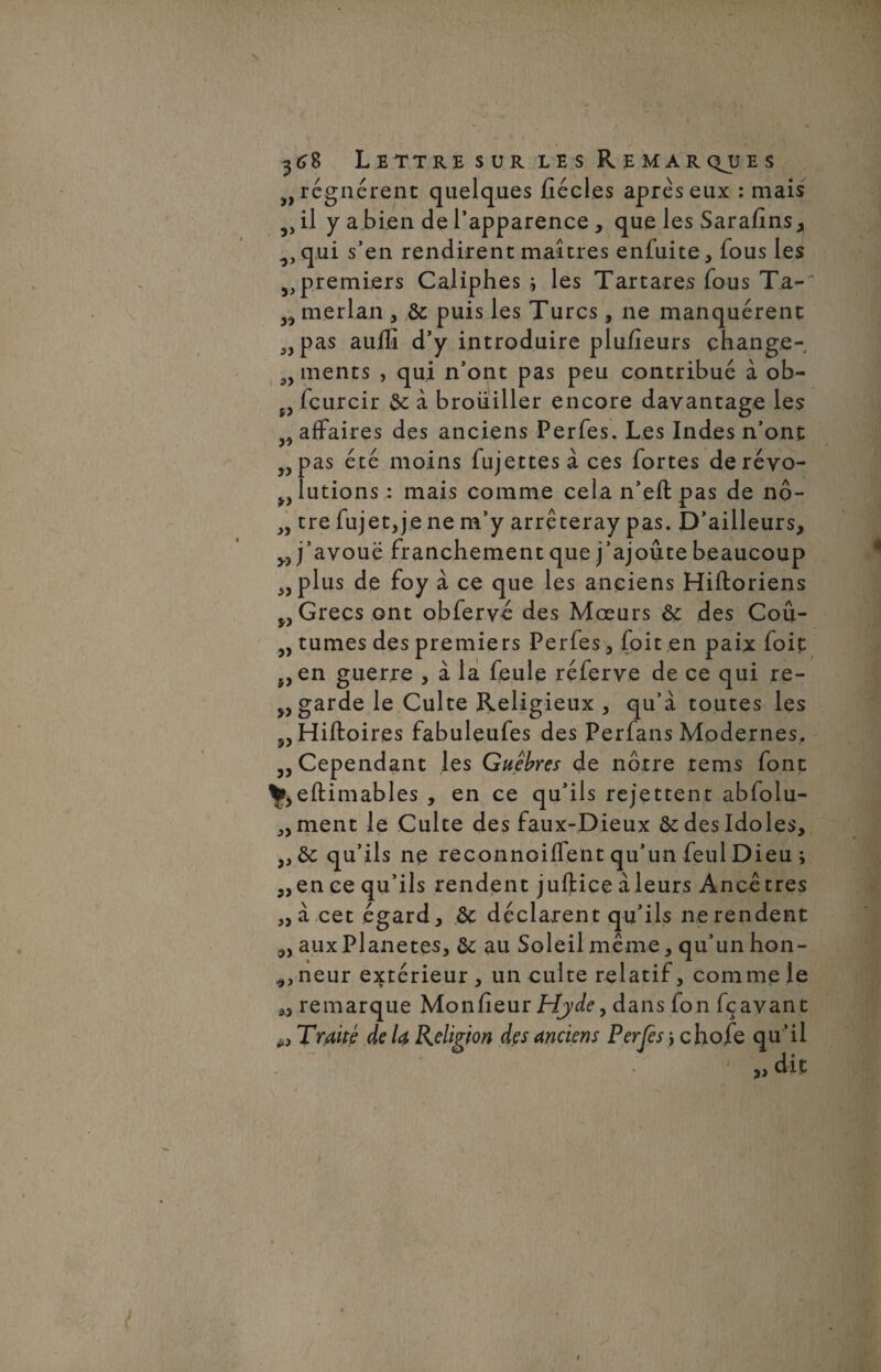 yy yy 3> yy yy 368 Lettre sur les Remarques régnèrent quelques fiécles après eux : mais j, il y a bien de l’apparence , que les Sarafîns, ^,qui s’en rendirent maîtres enfuite, fous les premiers Caliphes les Tartares fous Ta- merlan , ôc puis les Turcs, ne manquèrent pas auffi d’y introduire plufieurs change¬ ments , qui n’ont pas peu contribué à ob- 53 icurcir 6c à broiiiller encore davantage les affaires des anciens Perfes. Les Indes n’ont pas été moins fujettesà ces fortes de révo¬ lutions: mais comme cela n’eft pas de nô- „ tre fujetjje ne m’y arrêteray pas. D’ailleurs, „ j’avoue franchement que j’ajoute beaucoup plus de foy à ce que les anciens Hiftoriens Grecs ont obfervê des Mœurs 6c des Coû- „ tûmes des premiers Perfes, foit.en paix foie en guerre , à la feule réferve de ce qui re- yy garde le Culte Religieux , qu’à toutes les 5, Hiftoires fabuleufes des Perfans Modernes. y y Cependant les Guêbres de nôtre rems font ^eftimables , en ce qu’ils rejettent abfolu- ment le Culte des faux-Dieux ôc des Idoles, 6c qu’ils ne reconnoiffent qu’un feul Dieu ; en ce qu’ils rendent juftice à leurs Ancêtres à cet égard, 6c déclarent qu’ils ne rendent aux Planètes, 6c au Soleil même, qu’un hon- , neur extérieur , un culte relatif, comme le remarque Moniteur Hjde, dans fon fçavant Traité de U Religion des anciens Per je s \ cho.fe qu’il ' dit )y y> yy yy yy * yy