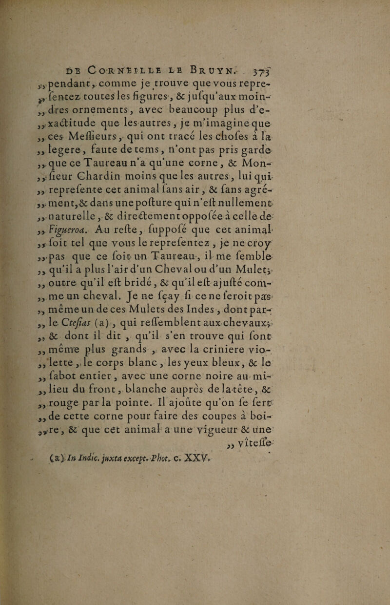 pendant,, comme je trouve que vous repre- p (entez- toutes les figures, &: jufqu’aux moin- „ dres ornements, avec beaucoup plus d’e- ,,xa6tttude que les autres, je m’imagine que „ ces Meilleurs, qui ont tracé les chofes à Ta ,, legere, faute de tems , n’ont pas pris garde ,,, que ce Taureau n’a qu’une corne, & Mon- ,y fleur Chardin moins que les autres, lui qui ,, reprefente cet animal ians air, & fans agré- 5y. ment,& dans unepofture qui n’eft nullement- jy naturelle, directement oppolée à celle de- yy Figueroa. Au relie, fuppofé que cet animal1 yf foit tel que vous le reprefentez , je 11e croy ,,.pas que ce foit un Taureau, il me femble' ,, qu’il a plus l’air d’un Cheval ou d’un Mulet*- ,, outre qu’il elt bridé, qu’il elt ajufté com- ,, me un cheval . Je ne fçay li ce ne feroit pas* ,, même un de ces Mulets des Indes, dont par-; ,, le Ctejids (a) , qui reffemblent aux chevaux*- ,, ôc dont il dit , qu’il s’en trouve qui font ,, même plus grands , avec la crinière vio- ,, lette,Je corps blanc, les yeux bleux, ôc le ,, fabot entier, avec une corne noire au mi¬ llieu du front, blanche auprès de la tête , ôc ,, rouge parla pointe. Il ajoute qu’on le fert „de cette corne pour faire des coupes à boi- <,»re , ôt que cet animal a une vigueur & une vite lie (a\în Jndic. juxta except. Phot,. c» XXV*
